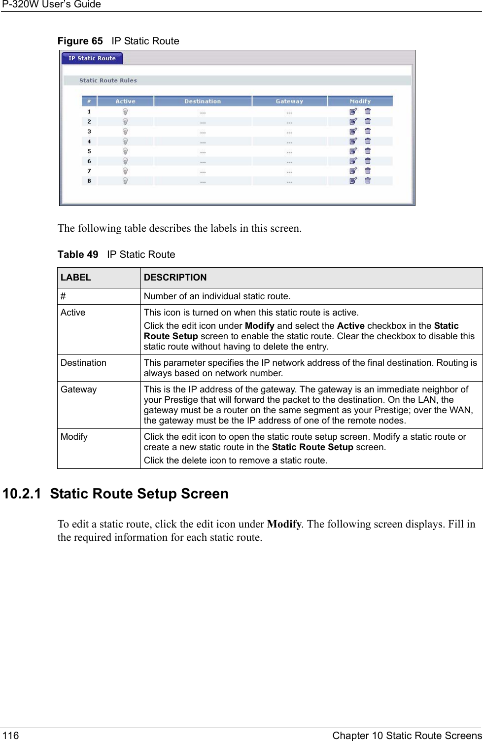 P-320W User’s Guide116  Chapter 10 Static Route ScreensFigure 65   IP Static RouteThe following table describes the labels in this screen.Table 49   IP Static RouteLABEL DESCRIPTION#Number of an individual static route.Active This icon is turned on when this static route is active.Click the edit icon under Modify and select the Active checkbox in the Static Route Setup screen to enable the static route. Clear the checkbox to disable this static route without having to delete the entry.Destination This parameter specifies the IP network address of the final destination. Routing is always based on network number. Gateway This is the IP address of the gateway. The gateway is an immediate neighbor of your Prestige that will forward the packet to the destination. On the LAN, the gateway must be a router on the same segment as your Prestige; over the WAN, the gateway must be the IP address of one of the remote nodes.Modify Click the edit icon to open the static route setup screen. Modify a static route or create a new static route in the Static Route Setup screen.Click the delete icon to remove a static route.10.2.1  Static Route Setup ScreenTo edit a static route, click the edit icon under Modify. The following screen displays. Fill in the required information for each static route.