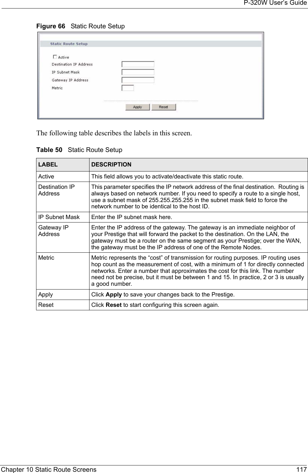 P-320W User’s GuideChapter 10 Static Route Screens 117Figure 66   Static Route SetupThe following table describes the labels in this screen.Table 50   Static Route SetupLABEL DESCRIPTIONActive This field allows you to activate/deactivate this static route.Destination IP AddressThis parameter specifies the IP network address of the final destination.  Routing is always based on network number. If you need to specify a route to a single host, use a subnet mask of 255.255.255.255 in the subnet mask field to force the network number to be identical to the host ID.IP Subnet Mask  Enter the IP subnet mask here.Gateway IP AddressEnter the IP address of the gateway. The gateway is an immediate neighbor of your Prestige that will forward the packet to the destination. On the LAN, the gateway must be a router on the same segment as your Prestige; over the WAN, the gateway must be the IP address of one of the Remote Nodes.Metric Metric represents the “cost” of transmission for routing purposes. IP routing uses hop count as the measurement of cost, with a minimum of 1 for directly connected networks. Enter a number that approximates the cost for this link. The number need not be precise, but it must be between 1 and 15. In practice, 2 or 3 is usually a good number. Apply Click Apply to save your changes back to the Prestige.Reset Click Reset to start configuring this screen again. 