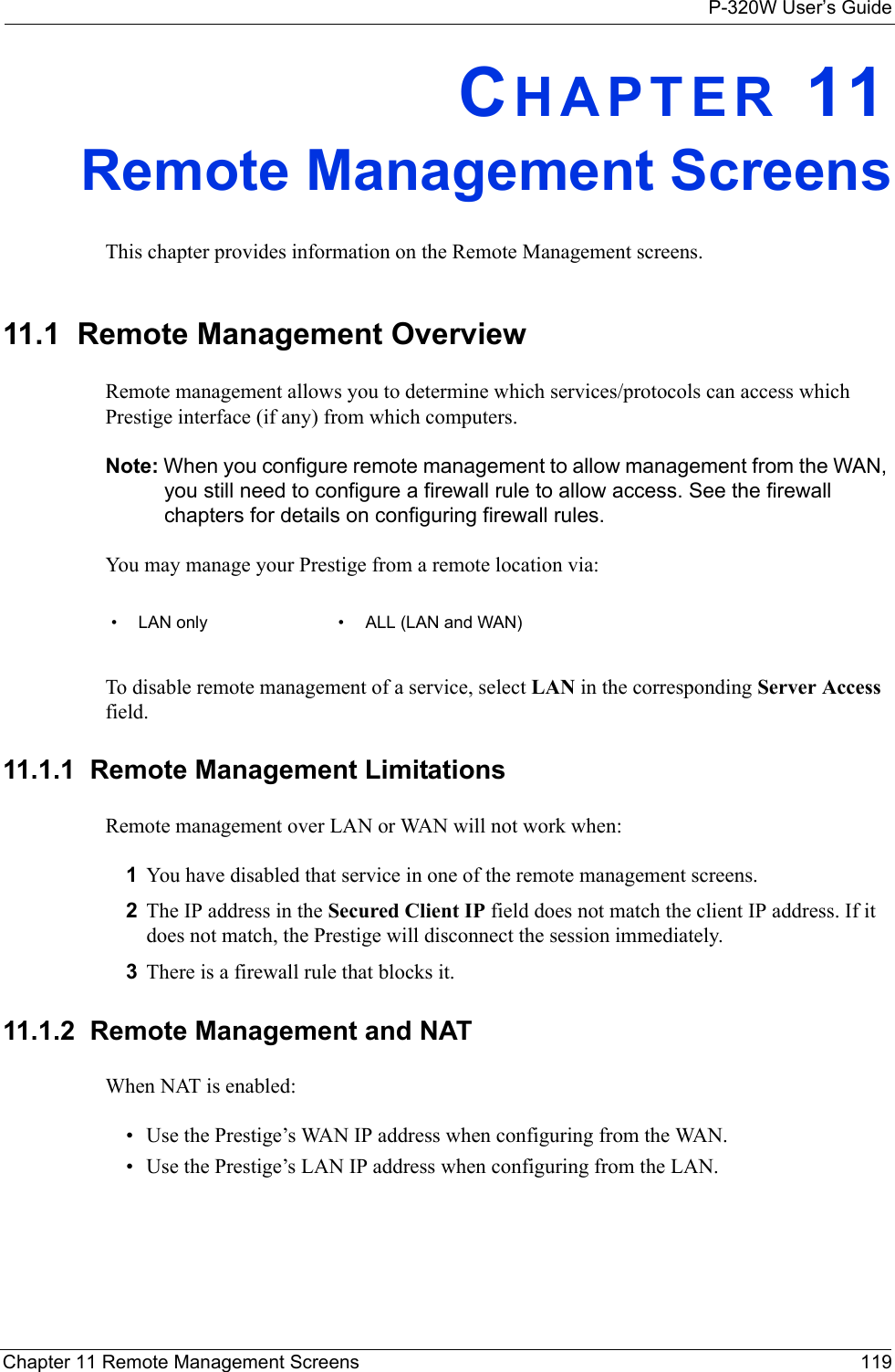 P-320W User’s GuideChapter 11 Remote Management Screens 119CHAPTER 11Remote Management ScreensThis chapter provides information on the Remote Management screens. 11.1  Remote Management OverviewRemote management allows you to determine which services/protocols can access which Prestige interface (if any) from which computers.Note: When you configure remote management to allow management from the WAN, you still need to configure a firewall rule to allow access. See the firewall chapters for details on configuring firewall rules.You may manage your Prestige from a remote location via:• LAN only • ALL (LAN and WAN)To disable remote management of a service, select LAN in the corresponding Server Access field.11.1.1  Remote Management LimitationsRemote management over LAN or WAN will not work when:1You have disabled that service in one of the remote management screens.2The IP address in the Secured Client IP field does not match the client IP address. If it does not match, the Prestige will disconnect the session immediately.3There is a firewall rule that blocks it.11.1.2  Remote Management and NATWhen NAT is enabled:• Use the Prestige’s WAN IP address when configuring from the WAN. • Use the Prestige’s LAN IP address when configuring from the LAN.