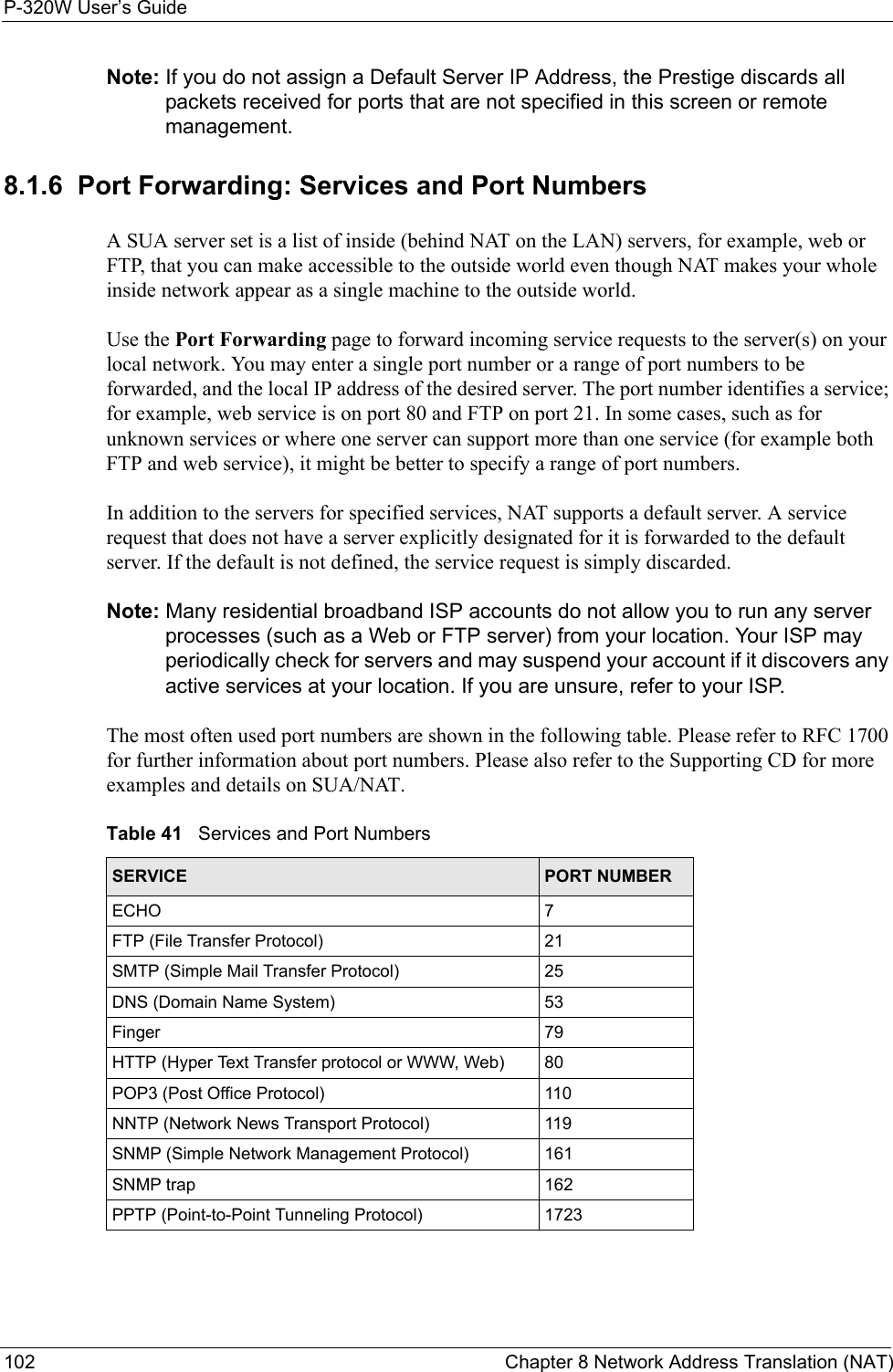 P-320W User’s Guide102  Chapter 8 Network Address Translation (NAT)Note: If you do not assign a Default Server IP Address, the Prestige discards all packets received for ports that are not specified in this screen or remote management.8.1.6  Port Forwarding: Services and Port NumbersA SUA server set is a list of inside (behind NAT on the LAN) servers, for example, web or FTP, that you can make accessible to the outside world even though NAT makes your whole inside network appear as a single machine to the outside world. Use the Port Forwarding page to forward incoming service requests to the server(s) on your local network. You may enter a single port number or a range of port numbers to be forwarded, and the local IP address of the desired server. The port number identifies a service; for example, web service is on port 80 and FTP on port 21. In some cases, such as for unknown services or where one server can support more than one service (for example both FTP and web service), it might be better to specify a range of port numbers.  In addition to the servers for specified services, NAT supports a default server. A service request that does not have a server explicitly designated for it is forwarded to the default server. If the default is not defined, the service request is simply discarded.Note: Many residential broadband ISP accounts do not allow you to run any server processes (such as a Web or FTP server) from your location. Your ISP may periodically check for servers and may suspend your account if it discovers any active services at your location. If you are unsure, refer to your ISP.The most often used port numbers are shown in the following table. Please refer to RFC 1700 for further information about port numbers. Please also refer to the Supporting CD for more examples and details on SUA/NAT.Table 41   Services and Port NumbersSERVICE PORT NUMBERECHO 7FTP (File Transfer Protocol) 21SMTP (Simple Mail Transfer Protocol) 25DNS (Domain Name System) 53Finger 79HTTP (Hyper Text Transfer protocol or WWW, Web) 80POP3 (Post Office Protocol) 110NNTP (Network News Transport Protocol) 119SNMP (Simple Network Management Protocol) 161SNMP trap 162PPTP (Point-to-Point Tunneling Protocol) 1723