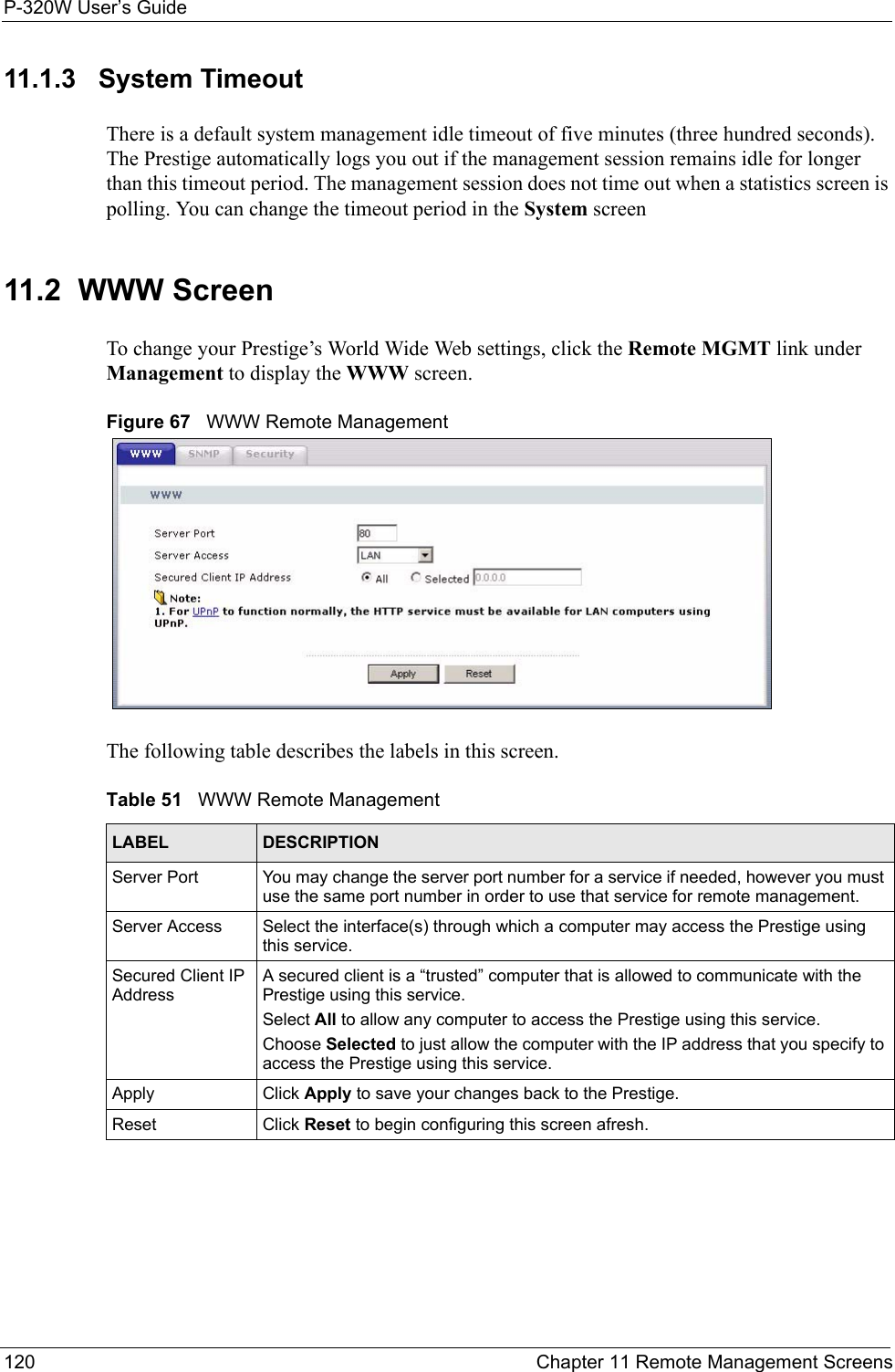 P-320W User’s Guide120  Chapter 11 Remote Management Screens11.1.3   System TimeoutThere is a default system management idle timeout of five minutes (three hundred seconds). The Prestige automatically logs you out if the management session remains idle for longer than this timeout period. The management session does not time out when a statistics screen is polling. You can change the timeout period in the System screen11.2  WWW ScreenTo change your Prestige’s World Wide Web settings, click the Remote MGMT link under Management to display the WWW screen.Figure 67   WWW Remote ManagementThe following table describes the labels in this screen.Table 51   WWW Remote ManagementLABEL DESCRIPTIONServer Port You may change the server port number for a service if needed, however you must use the same port number in order to use that service for remote management.Server Access Select the interface(s) through which a computer may access the Prestige using this service.Secured Client IP AddressA secured client is a “trusted” computer that is allowed to communicate with the Prestige using this service. Select All to allow any computer to access the Prestige using this service.Choose Selected to just allow the computer with the IP address that you specify to access the Prestige using this service.Apply Click Apply to save your changes back to the Prestige. Reset Click Reset to begin configuring this screen afresh.