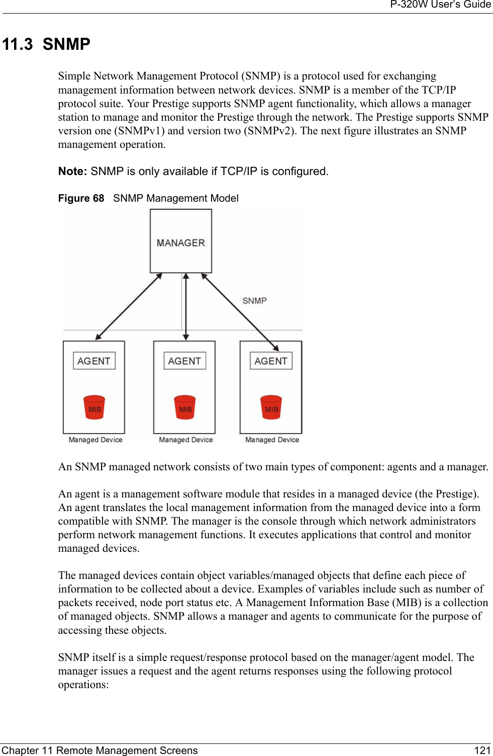 P-320W User’s GuideChapter 11 Remote Management Screens 12111.3  SNMPSimple Network Management Protocol (SNMP) is a protocol used for exchanging management information between network devices. SNMP is a member of the TCP/IP protocol suite. Your Prestige supports SNMP agent functionality, which allows a manager station to manage and monitor the Prestige through the network. The Prestige supports SNMP version one (SNMPv1) and version two (SNMPv2). The next figure illustrates an SNMP management operation.Note: SNMP is only available if TCP/IP is configured.Figure 68   SNMP Management ModelAn SNMP managed network consists of two main types of component: agents and a manager. An agent is a management software module that resides in a managed device (the Prestige). An agent translates the local management information from the managed device into a form compatible with SNMP. The manager is the console through which network administrators perform network management functions. It executes applications that control and monitor managed devices. The managed devices contain object variables/managed objects that define each piece of information to be collected about a device. Examples of variables include such as number of packets received, node port status etc. A Management Information Base (MIB) is a collection of managed objects. SNMP allows a manager and agents to communicate for the purpose of accessing these objects.SNMP itself is a simple request/response protocol based on the manager/agent model. The manager issues a request and the agent returns responses using the following protocol operations: