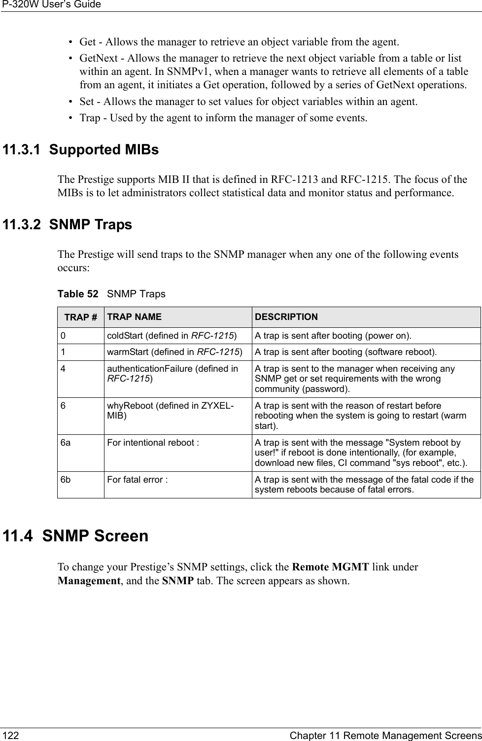 P-320W User’s Guide122  Chapter 11 Remote Management Screens• Get - Allows the manager to retrieve an object variable from the agent. • GetNext - Allows the manager to retrieve the next object variable from a table or list within an agent. In SNMPv1, when a manager wants to retrieve all elements of a table from an agent, it initiates a Get operation, followed by a series of GetNext operations. • Set - Allows the manager to set values for object variables within an agent. • Trap - Used by the agent to inform the manager of some events.11.3.1  Supported MIBsThe Prestige supports MIB II that is defined in RFC-1213 and RFC-1215. The focus of the MIBs is to let administrators collect statistical data and monitor status and performance.11.3.2  SNMP Traps The Prestige will send traps to the SNMP manager when any one of the following events occurs:Table 52   SNMP TrapsTRAP # TRAP NAME DESCRIPTION0coldStart (defined in RFC-1215)A trap is sent after booting (power on).1warmStart (defined in RFC-1215)A trap is sent after booting (software reboot).4authenticationFailure (defined in RFC-1215)A trap is sent to the manager when receiving any SNMP get or set requirements with the wrong community (password).6whyReboot (defined in ZYXEL-MIB)A trap is sent with the reason of restart before rebooting when the system is going to restart (warm start).6a For intentional reboot : A trap is sent with the message &quot;System reboot by user!&quot; if reboot is done intentionally, (for example, download new files, CI command &quot;sys reboot&quot;, etc.).6b For fatal error :  A trap is sent with the message of the fatal code if the system reboots because of fatal errors.11.4  SNMP ScreenTo change your Prestige’s SNMP settings, click the Remote MGMT link under Management, and the SNMP tab. The screen appears as shown.