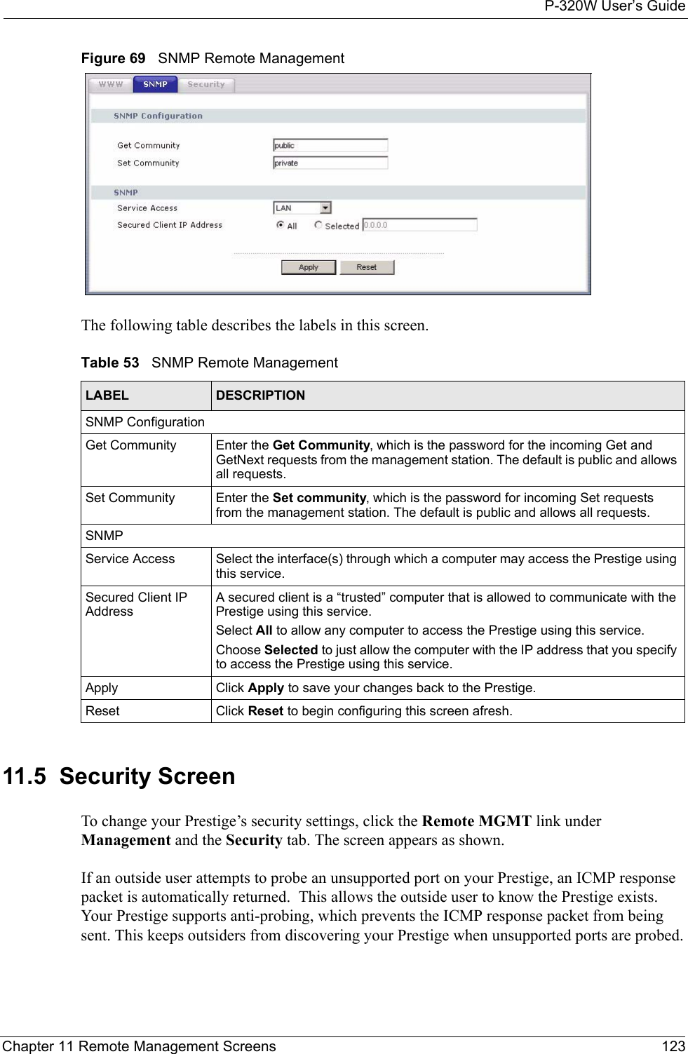 P-320W User’s GuideChapter 11 Remote Management Screens 123Figure 69   SNMP Remote ManagementThe following table describes the labels in this screen.Table 53   SNMP Remote ManagementLABEL DESCRIPTIONSNMP ConfigurationGet Community Enter the Get Community, which is the password for the incoming Get and GetNext requests from the management station. The default is public and allows all requests.Set Community Enter the Set community, which is the password for incoming Set requests from the management station. The default is public and allows all requests.SNMPService Access Select the interface(s) through which a computer may access the Prestige using this service.Secured Client IP AddressA secured client is a “trusted” computer that is allowed to communicate with the Prestige using this service. Select All to allow any computer to access the Prestige using this service.Choose Selected to just allow the computer with the IP address that you specify to access the Prestige using this service.Apply Click Apply to save your changes back to the Prestige. Reset Click Reset to begin configuring this screen afresh.11.5  Security ScreenTo change your Prestige’s security settings, click the Remote MGMT link under Management and the Security tab. The screen appears as shown.If an outside user attempts to probe an unsupported port on your Prestige, an ICMP response packet is automatically returned.  This allows the outside user to know the Prestige exists. Your Prestige supports anti-probing, which prevents the ICMP response packet from being sent. This keeps outsiders from discovering your Prestige when unsupported ports are probed.