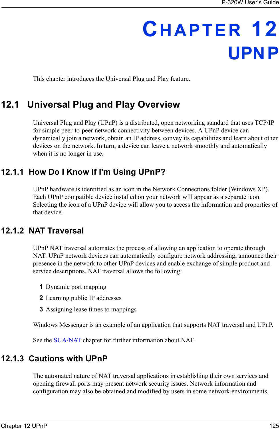 P-320W User’s GuideChapter 12 UPnP 125CHAPTER 12UPNPThis chapter introduces the Universal Plug and Play feature.12.1   Universal Plug and Play OverviewUniversal Plug and Play (UPnP) is a distributed, open networking standard that uses TCP/IP for simple peer-to-peer network connectivity between devices. A UPnP device can dynamically join a network, obtain an IP address, convey its capabilities and learn about other devices on the network. In turn, a device can leave a network smoothly and automatically when it is no longer in use.12.1.1  How Do I Know If I&apos;m Using UPnP?UPnP hardware is identified as an icon in the Network Connections folder (Windows XP). Each UPnP compatible device installed on your network will appear as a separate icon. Selecting the icon of a UPnP device will allow you to access the information and properties of that device. 12.1.2  NAT TraversalUPnP NAT traversal automates the process of allowing an application to operate through NAT. UPnP network devices can automatically configure network addressing, announce their presence in the network to other UPnP devices and enable exchange of simple product and service descriptions. NAT traversal allows the following:1Dynamic port mapping2Learning public IP addresses3Assigning lease times to mappingsWindows Messenger is an example of an application that supports NAT traversal and UPnP. See the SUA/NAT chapter for further information about NAT. 12.1.3  Cautions with UPnPThe automated nature of NAT traversal applications in establishing their own services and opening firewall ports may present network security issues. Network information and configuration may also be obtained and modified by users in some network environments. 