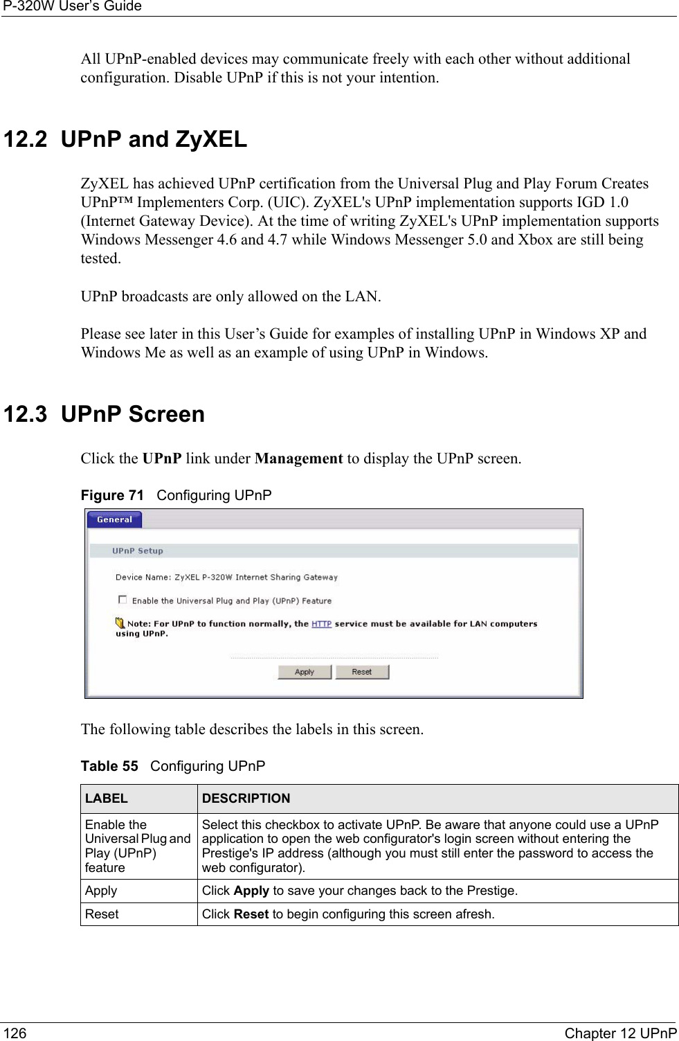 P-320W User’s Guide126  Chapter 12 UPnPAll UPnP-enabled devices may communicate freely with each other without additional configuration. Disable UPnP if this is not your intention. 12.2  UPnP and ZyXELZyXEL has achieved UPnP certification from the Universal Plug and Play Forum Creates UPnP™ Implementers Corp. (UIC). ZyXEL&apos;s UPnP implementation supports IGD 1.0 (Internet Gateway Device). At the time of writing ZyXEL&apos;s UPnP implementation supports Windows Messenger 4.6 and 4.7 while Windows Messenger 5.0 and Xbox are still being tested.UPnP broadcasts are only allowed on the LAN.Please see later in this User’s Guide for examples of installing UPnP in Windows XP and Windows Me as well as an example of using UPnP in Windows.12.3  UPnP ScreenClick the UPnP link under Management to display the UPnP screen.Figure 71   Configuring UPnPThe following table describes the labels in this screen.Table 55   Configuring UPnPLABEL DESCRIPTIONEnable the Universal Plug and Play (UPnP) feature Select this checkbox to activate UPnP. Be aware that anyone could use a UPnP application to open the web configurator&apos;s login screen without entering the Prestige&apos;s IP address (although you must still enter the password to access the web configurator).Apply Click Apply to save your changes back to the Prestige.Reset Click Reset to begin configuring this screen afresh.