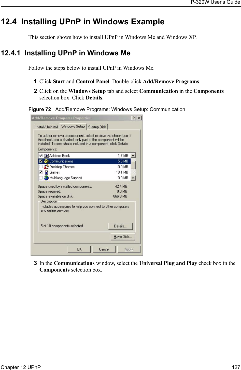 P-320W User’s GuideChapter 12 UPnP 12712.4  Installing UPnP in Windows ExampleThis section shows how to install UPnP in Windows Me and Windows XP.  12.4.1  Installing UPnP in Windows MeFollow the steps below to install UPnP in Windows Me.1Click Start and Control Panel. Double-click Add/Remove Programs.2Click on the Windows Setup tab and select Communication in the Components selection box. Click Details.  Figure 72   Add/Remove Programs: Windows Setup: Communication 3In the Communications window, select the Universal Plug and Play check box in the Components selection box. 