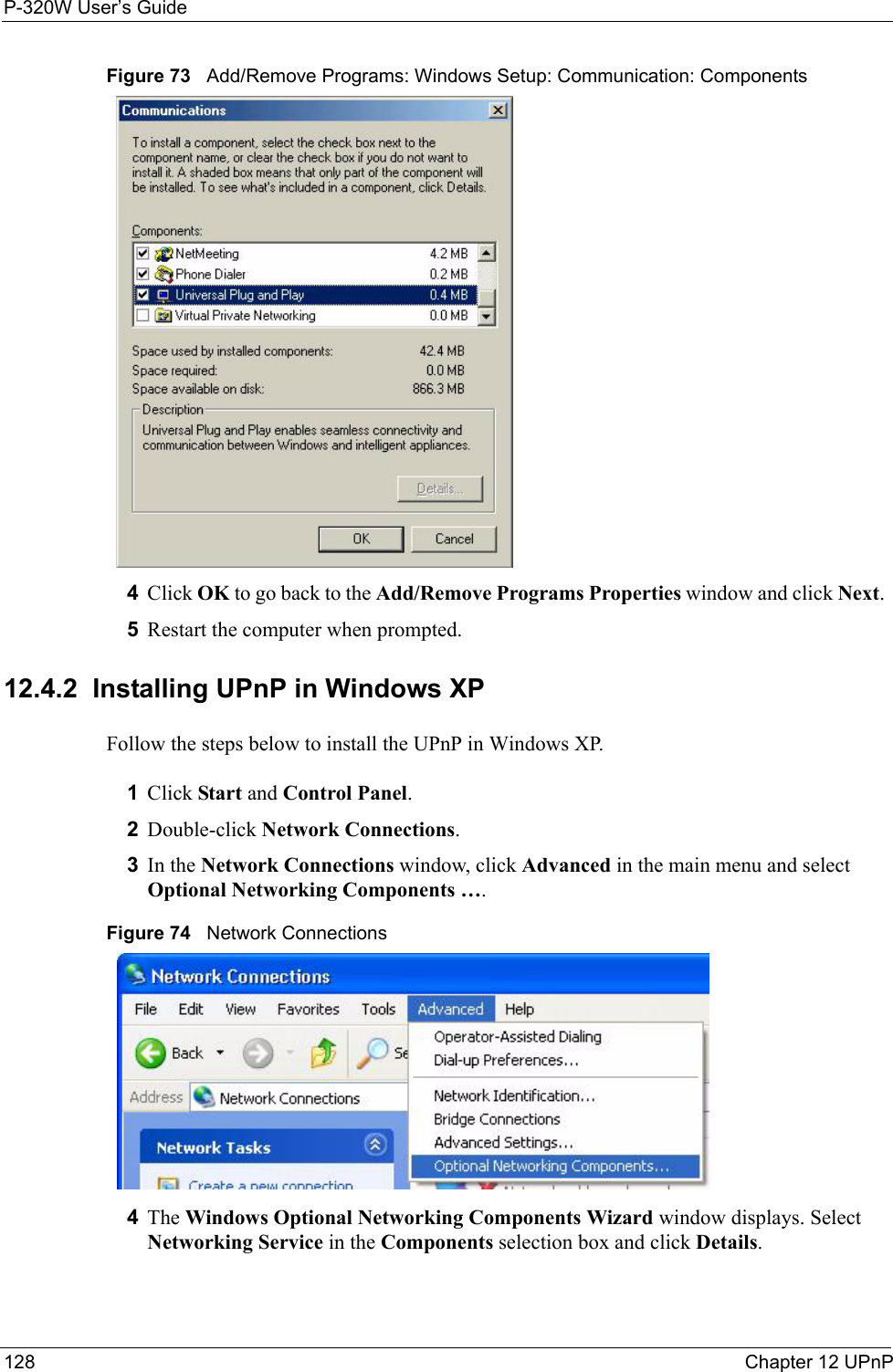 P-320W User’s Guide128  Chapter 12 UPnPFigure 73   Add/Remove Programs: Windows Setup: Communication: Components4Click OK to go back to the Add/Remove Programs Properties window and click Next.  5Restart the computer when prompted. 12.4.2  Installing UPnP in Windows XPFollow the steps below to install the UPnP in Windows XP.1Click Start and Control Panel. 2Double-click Network Connections.3In the Network Connections window, click Advanced in the main menu and select Optional Networking Components ….  Figure 74   Network Connections4The Windows Optional Networking Components Wizard window displays. Select Networking Service in the Components selection box and click Details. 