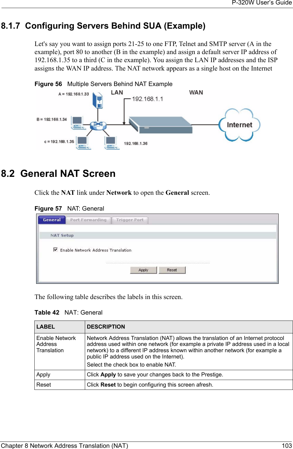 P-320W User’s GuideChapter 8 Network Address Translation (NAT) 1038.1.7  Configuring Servers Behind SUA (Example)Let&apos;s say you want to assign ports 21-25 to one FTP, Telnet and SMTP server (A in the example), port 80 to another (B in the example) and assign a default server IP address of 192.168.1.35 to a third (C in the example). You assign the LAN IP addresses and the ISP assigns the WAN IP address. The NAT network appears as a single host on the InternetFigure 56   Multiple Servers Behind NAT Example8.2  General NAT ScreenClick the NAT link under Network to open the General screen.Figure 57   NAT: GeneralThe following table describes the labels in this screen.Table 42   NAT: GeneralLABEL DESCRIPTIONEnable Network Address TranslationNetwork Address Translation (NAT) allows the translation of an Internet protocol address used within one network (for example a private IP address used in a local network) to a different IP address known within another network (for example a public IP address used on the Internet). Select the check box to enable NAT.Apply Click Apply to save your changes back to the Prestige.Reset Click Reset to begin configuring this screen afresh.