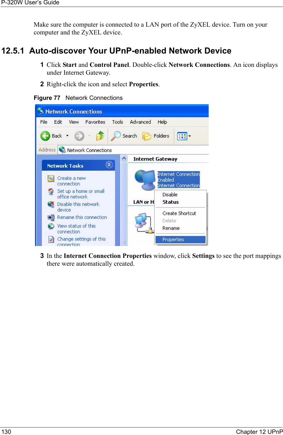 P-320W User’s Guide130  Chapter 12 UPnPMake sure the computer is connected to a LAN port of the ZyXEL device. Turn on your computer and the ZyXEL device. 12.5.1  Auto-discover Your UPnP-enabled Network Device1Click Start and Control Panel. Double-click Network Connections. An icon displays under Internet Gateway.2Right-click the icon and select Properties. Figure 77   Network Connections3In the Internet Connection Properties window, click Settings to see the port mappings there were automatically created. 