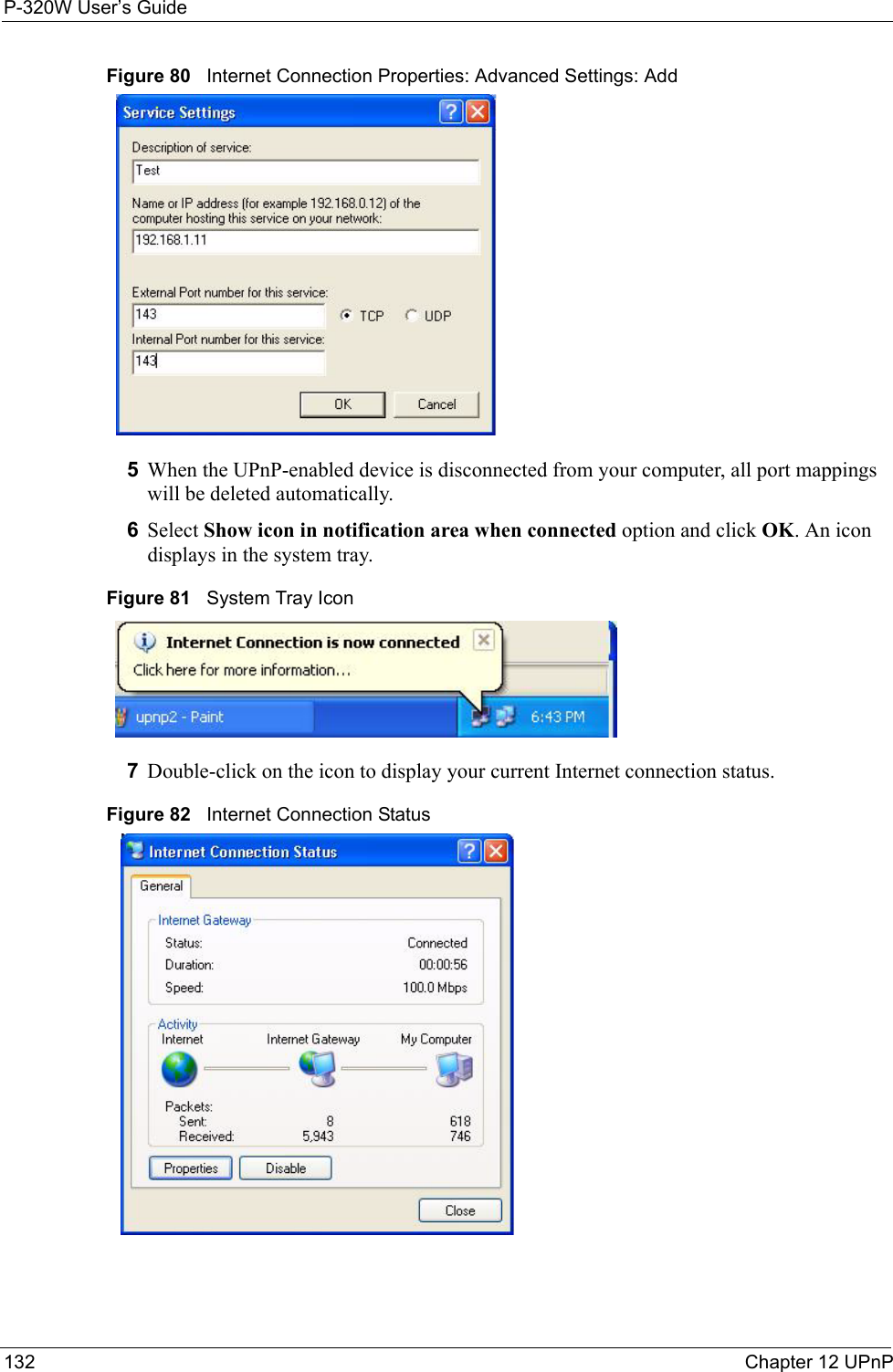 P-320W User’s Guide132  Chapter 12 UPnPFigure 80   Internet Connection Properties: Advanced Settings: Add5When the UPnP-enabled device is disconnected from your computer, all port mappings will be deleted automatically.6Select Show icon in notification area when connected option and click OK. An icon displays in the system tray. Figure 81   System Tray Icon7Double-click on the icon to display your current Internet connection status.Figure 82   Internet Connection Status