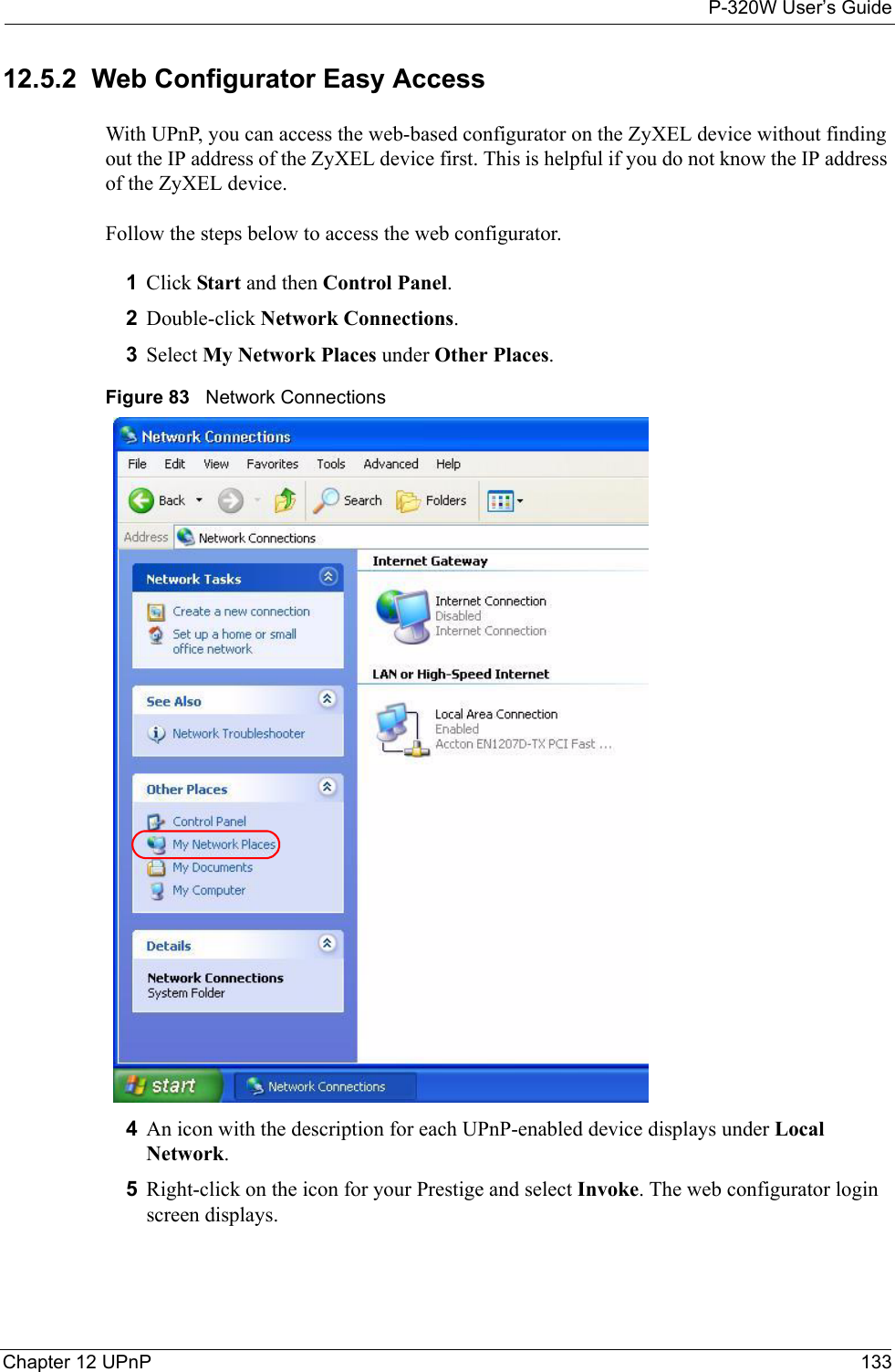 P-320W User’s GuideChapter 12 UPnP 13312.5.2  Web Configurator Easy AccessWith UPnP, you can access the web-based configurator on the ZyXEL device without finding out the IP address of the ZyXEL device first. This is helpful if you do not know the IP address of the ZyXEL device.Follow the steps below to access the web configurator.1Click Start and then Control Panel. 2Double-click Network Connections. 3Select My Network Places under Other Places. Figure 83   Network Connections4An icon with the description for each UPnP-enabled device displays under Local Network. 5Right-click on the icon for your Prestige and select Invoke. The web configurator login screen displays. 