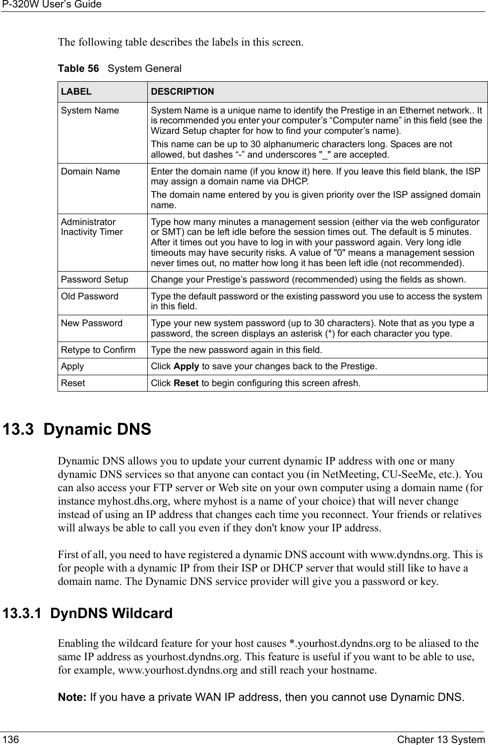 P-320W User’s Guide136  Chapter 13 SystemThe following table describes the labels in this screen.Table 56   System GeneralLABEL DESCRIPTIONSystem Name System Name is a unique name to identify the Prestige in an Ethernet network.. It is recommended you enter your computer’s “Computer name” in this field (see the Wizard Setup chapter for how to find your computer’s name). This name can be up to 30 alphanumeric characters long. Spaces are not allowed, but dashes “-” and underscores &quot;_&quot; are accepted.Domain Name Enter the domain name (if you know it) here. If you leave this field blank, the ISP may assign a domain name via DHCP. The domain name entered by you is given priority over the ISP assigned domain name.Administrator Inactivity TimerType how many minutes a management session (either via the web configurator or SMT) can be left idle before the session times out. The default is 5 minutes. After it times out you have to log in with your password again. Very long idle timeouts may have security risks. A value of &quot;0&quot; means a management session never times out, no matter how long it has been left idle (not recommended).Password Setup Change your Prestige’s password (recommended) using the fields as shown.Old Password Type the default password or the existing password you use to access the system in this field.New Password Type your new system password (up to 30 characters). Note that as you type a password, the screen displays an asterisk (*) for each character you type.Retype to Confirm Type the new password again in this field.Apply Click Apply to save your changes back to the Prestige.Reset Click Reset to begin configuring this screen afresh.13.3  Dynamic DNSDynamic DNS allows you to update your current dynamic IP address with one or many dynamic DNS services so that anyone can contact you (in NetMeeting, CU-SeeMe, etc.). You can also access your FTP server or Web site on your own computer using a domain name (for instance myhost.dhs.org, where myhost is a name of your choice) that will never change instead of using an IP address that changes each time you reconnect. Your friends or relatives will always be able to call you even if they don&apos;t know your IP address.First of all, you need to have registered a dynamic DNS account with www.dyndns.org. This is for people with a dynamic IP from their ISP or DHCP server that would still like to have a domain name. The Dynamic DNS service provider will give you a password or key.13.3.1  DynDNS WildcardEnabling the wildcard feature for your host causes *.yourhost.dyndns.org to be aliased to the same IP address as yourhost.dyndns.org. This feature is useful if you want to be able to use, for example, www.yourhost.dyndns.org and still reach your hostname.Note: If you have a private WAN IP address, then you cannot use Dynamic DNS.