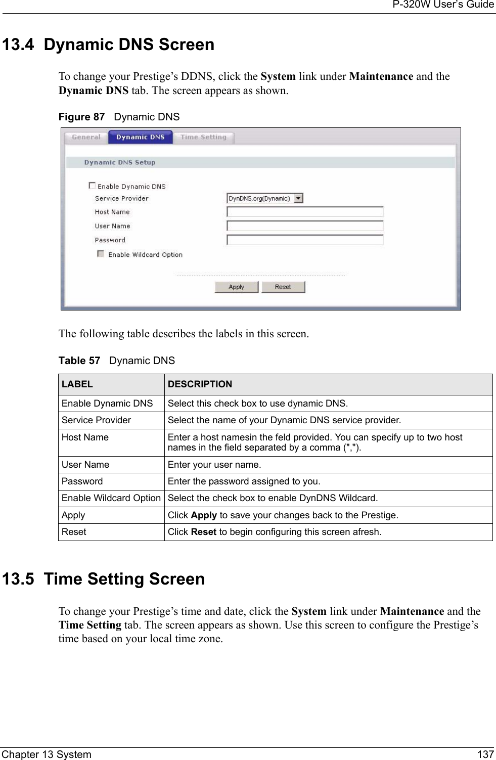 P-320W User’s GuideChapter 13 System 13713.4  Dynamic DNS ScreenTo change your Prestige’s DDNS, click the System link under Maintenance and the Dynamic DNS tab. The screen appears as shown.Figure 87   Dynamic DNSThe following table describes the labels in this screen.Table 57   Dynamic DNSLABEL DESCRIPTIONEnable Dynamic DNS Select this check box to use dynamic DNS.Service Provider Select the name of your Dynamic DNS service provider.Host Name Enter a host namesin the feld provided. You can specify up to two host names in the field separated by a comma (&quot;,&quot;).User Name Enter your user name.Password Enter the password assigned to you.Enable Wildcard Option Select the check box to enable DynDNS Wildcard.Apply Click Apply to save your changes back to the Prestige.Reset Click Reset to begin configuring this screen afresh.13.5  Time Setting ScreenTo change your Prestige’s time and date, click the System link under Maintenance and the Time Setting tab. The screen appears as shown. Use this screen to configure the Prestige’s time based on your local time zone.