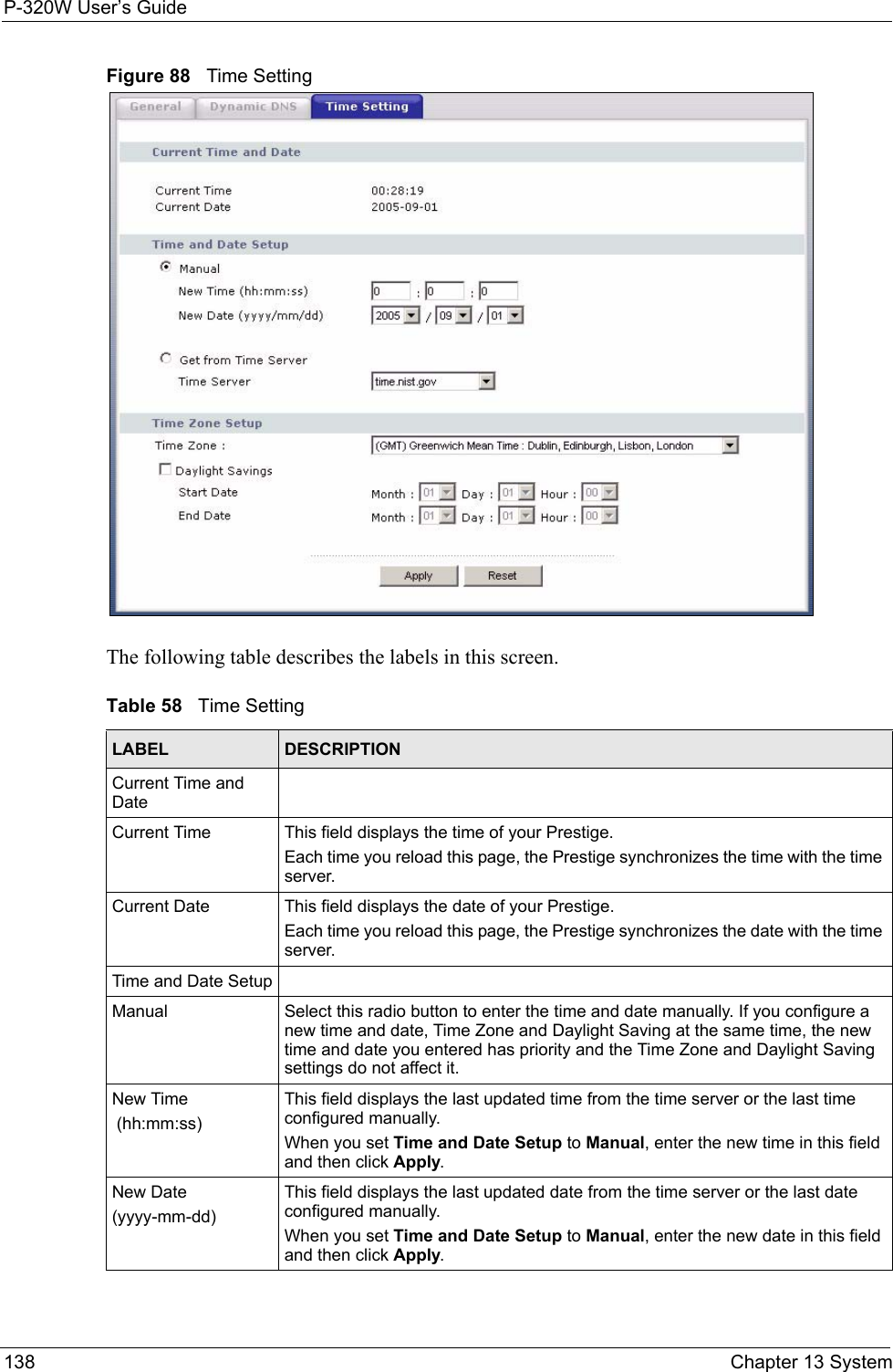 P-320W User’s Guide138  Chapter 13 SystemFigure 88   Time SettingThe following table describes the labels in this screen.Table 58   Time SettingLABEL DESCRIPTIONCurrent Time and DateCurrent Time  This field displays the time of your Prestige.Each time you reload this page, the Prestige synchronizes the time with the time server.Current Date  This field displays the date of your Prestige. Each time you reload this page, the Prestige synchronizes the date with the time server.Time and Date SetupManual Select this radio button to enter the time and date manually. If you configure a new time and date, Time Zone and Daylight Saving at the same time, the new time and date you entered has priority and the Time Zone and Daylight Saving settings do not affect it.New Time (hh:mm:ss)This field displays the last updated time from the time server or the last time configured manually.When you set Time and Date Setup to Manual, enter the new time in this field and then click Apply. New Date (yyyy-mm-dd)This field displays the last updated date from the time server or the last date configured manually.When you set Time and Date Setup to Manual, enter the new date in this field and then click Apply.