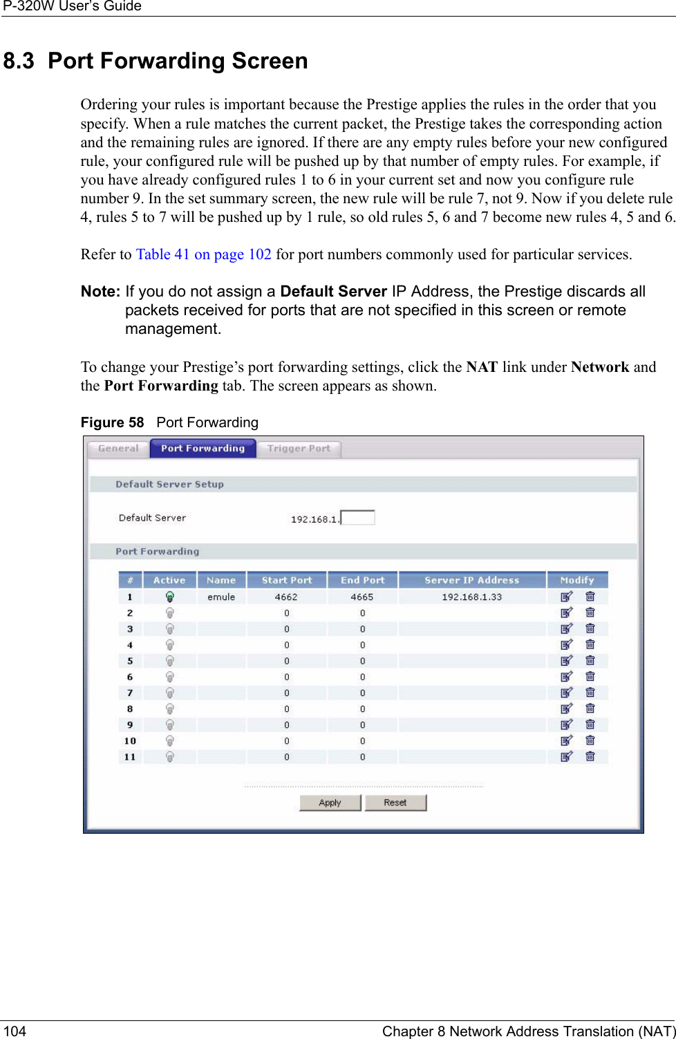 P-320W User’s Guide104  Chapter 8 Network Address Translation (NAT)8.3  Port Forwarding ScreenOrdering your rules is important because the Prestige applies the rules in the order that you specify. When a rule matches the current packet, the Prestige takes the corresponding action and the remaining rules are ignored. If there are any empty rules before your new configured rule, your configured rule will be pushed up by that number of empty rules. For example, if you have already configured rules 1 to 6 in your current set and now you configure rule number 9. In the set summary screen, the new rule will be rule 7, not 9. Now if you delete rule 4, rules 5 to 7 will be pushed up by 1 rule, so old rules 5, 6 and 7 become new rules 4, 5 and 6.Refer to Table 41 on page 102 for port numbers commonly used for particular services.Note: If you do not assign a Default Server IP Address, the Prestige discards all packets received for ports that are not specified in this screen or remote management.To change your Prestige’s port forwarding settings, click the NAT link under Network and the Port Forwarding tab. The screen appears as shown.Figure 58   Port Forwarding