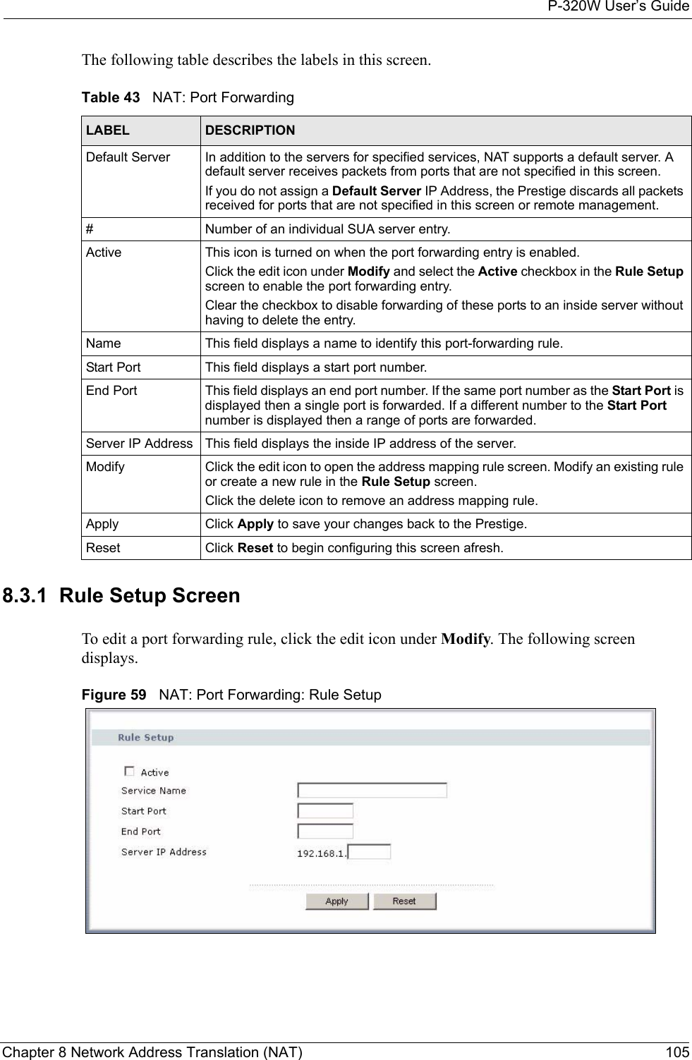 P-320W User’s GuideChapter 8 Network Address Translation (NAT) 105The following table describes the labels in this screen.Table 43   NAT: Port ForwardingLABEL DESCRIPTIONDefault Server In addition to the servers for specified services, NAT supports a default server. A default server receives packets from ports that are not specified in this screen. If you do not assign a Default Server IP Address, the Prestige discards all packets received for ports that are not specified in this screen or remote management.#Number of an individual SUA server entry.Active This icon is turned on when the port forwarding entry is enabled. Click the edit icon under Modify and select the Active checkbox in the Rule Setup screen to enable the port forwarding entry.Clear the checkbox to disable forwarding of these ports to an inside server without having to delete the entry. Name This field displays a name to identify this port-forwarding rule.Start Port This field displays a start port number. End Port This field displays an end port number. If the same port number as the Start Port is displayed then a single port is forwarded. If a different number to the Start Port number is displayed then a range of ports are forwarded.Server IP Address This field displays the inside IP address of the server.Modify Click the edit icon to open the address mapping rule screen. Modify an existing rule or create a new rule in the Rule Setup screen.Click the delete icon to remove an address mapping rule.Apply Click Apply to save your changes back to the Prestige.Reset Click Reset to begin configuring this screen afresh.8.3.1  Rule Setup ScreenTo edit a port forwarding rule, click the edit icon under Modify. The following screen displays.Figure 59   NAT: Port Forwarding: Rule Setup