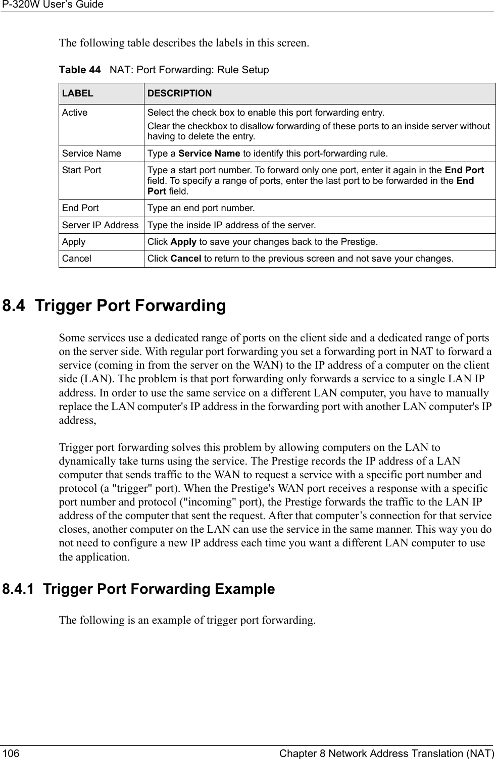 P-320W User’s Guide106  Chapter 8 Network Address Translation (NAT)The following table describes the labels in this screen.Table 44   NAT: Port Forwarding: Rule SetupLABEL DESCRIPTIONActive Select the check box to enable this port forwarding entry.Clear the checkbox to disallow forwarding of these ports to an inside server without having to delete the entry. Service Name Type a Service Name to identify this port-forwarding rule.Start Port Type a start port number. To forward only one port, enter it again in the End Port field. To specify a range of ports, enter the last port to be forwarded in the End Port field.End Port Type an end port number.Server IP Address Type the inside IP address of the server.Apply Click Apply to save your changes back to the Prestige.Cancel Click Cancel to return to the previous screen and not save your changes.8.4  Trigger Port ForwardingSome services use a dedicated range of ports on the client side and a dedicated range of ports on the server side. With regular port forwarding you set a forwarding port in NAT to forward a service (coming in from the server on the WAN) to the IP address of a computer on the client side (LAN). The problem is that port forwarding only forwards a service to a single LAN IP address. In order to use the same service on a different LAN computer, you have to manually replace the LAN computer&apos;s IP address in the forwarding port with another LAN computer&apos;s IP address, Trigger port forwarding solves this problem by allowing computers on the LAN to dynamically take turns using the service. The Prestige records the IP address of a LAN computer that sends traffic to the WAN to request a service with a specific port number and protocol (a &quot;trigger&quot; port). When the Prestige&apos;s WAN port receives a response with a specific port number and protocol (&quot;incoming&quot; port), the Prestige forwards the traffic to the LAN IP address of the computer that sent the request. After that computer’s connection for that service closes, another computer on the LAN can use the service in the same manner. This way you do not need to configure a new IP address each time you want a different LAN computer to use the application.8.4.1  Trigger Port Forwarding ExampleThe following is an example of trigger port forwarding.