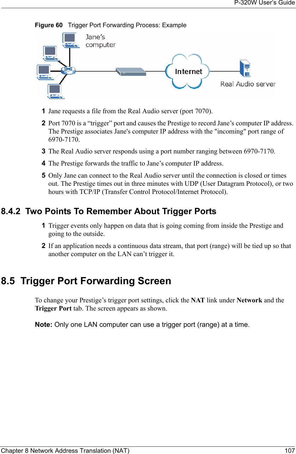 P-320W User’s GuideChapter 8 Network Address Translation (NAT) 107Figure 60   Trigger Port Forwarding Process: Example1Jane requests a file from the Real Audio server (port 7070).2Port 7070 is a “trigger” port and causes the Prestige to record Jane’s computer IP address. The Prestige associates Jane&apos;s computer IP address with the &quot;incoming&quot; port range of 6970-7170.3The Real Audio server responds using a port number ranging between 6970-7170.4The Prestige forwards the traffic to Jane’s computer IP address. 5Only Jane can connect to the Real Audio server until the connection is closed or times out. The Prestige times out in three minutes with UDP (User Datagram Protocol), or two hours with TCP/IP (Transfer Control Protocol/Internet Protocol). 8.4.2  Two Points To Remember About Trigger Ports1Trigger events only happen on data that is going coming from inside the Prestige and going to the outside.2If an application needs a continuous data stream, that port (range) will be tied up so that another computer on the LAN can’t trigger it.8.5  Trigger Port Forwarding ScreenTo change your Prestige’s trigger port settings, click the NAT link under Network and the Trigger Port tab. The screen appears as shown.Note: Only one LAN computer can use a trigger port (range) at a time.