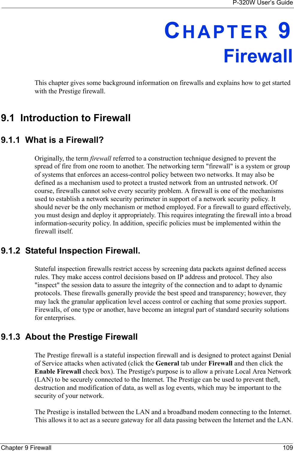 P-320W User’s GuideChapter 9 Firewall 109CHAPTER 9 FirewallThis chapter gives some background information on firewalls and explains how to get started with the Prestige firewall.9.1  Introduction to Firewall9.1.1  What is a Firewall?Originally, the term firewall referred to a construction technique designed to prevent the spread of fire from one room to another. The networking term &quot;firewall&quot; is a system or group of systems that enforces an access-control policy between two networks. It may also be defined as a mechanism used to protect a trusted network from an untrusted network. Of course, firewalls cannot solve every security problem. A firewall is one of the mechanisms used to establish a network security perimeter in support of a network security policy. It should never be the only mechanism or method employed. For a firewall to guard effectively, you must design and deploy it appropriately. This requires integrating the firewall into a broad information-security policy. In addition, specific policies must be implemented within the firewall itself. 9.1.2  Stateful Inspection Firewall. Stateful inspection firewalls restrict access by screening data packets against defined access rules. They make access control decisions based on IP address and protocol. They also &quot;inspect&quot; the session data to assure the integrity of the connection and to adapt to dynamic protocols. These firewalls generally provide the best speed and transparency; however, they may lack the granular application level access control or caching that some proxies support. Firewalls, of one type or another, have become an integral part of standard security solutions for enterprises.9.1.3  About the Prestige FirewallThe Prestige firewall is a stateful inspection firewall and is designed to protect against Denial of Service attacks when activated (click the General tab under Firewall and then click the Enable Firewall check box). The Prestige&apos;s purpose is to allow a private Local Area Network (LAN) to be securely connected to the Internet. The Prestige can be used to prevent theft, destruction and modification of data, as well as log events, which may be important to the security of your network. The Prestige is installed between the LAN and a broadband modem connecting to the Internet. This allows it to act as a secure gateway for all data passing between the Internet and the LAN.