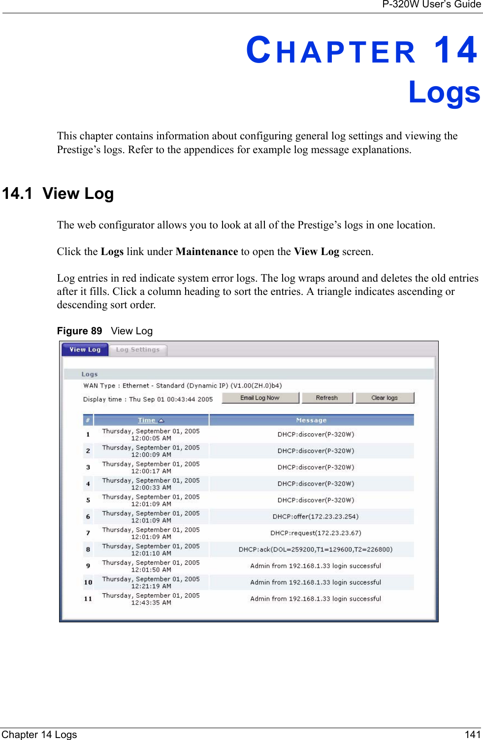 P-320W User’s GuideChapter 14 Logs 141CHAPTER 14LogsThis chapter contains information about configuring general log settings and viewing the Prestige’s logs. Refer to the appendices for example log message explanations.14.1  View Log The web configurator allows you to look at all of the Prestige’s logs in one location. Click the Logs link under Maintenance to open the View Log screen. Log entries in red indicate system error logs. The log wraps around and deletes the old entries after it fills. Click a column heading to sort the entries. A triangle indicates ascending or descending sort order. Figure 89   View Log