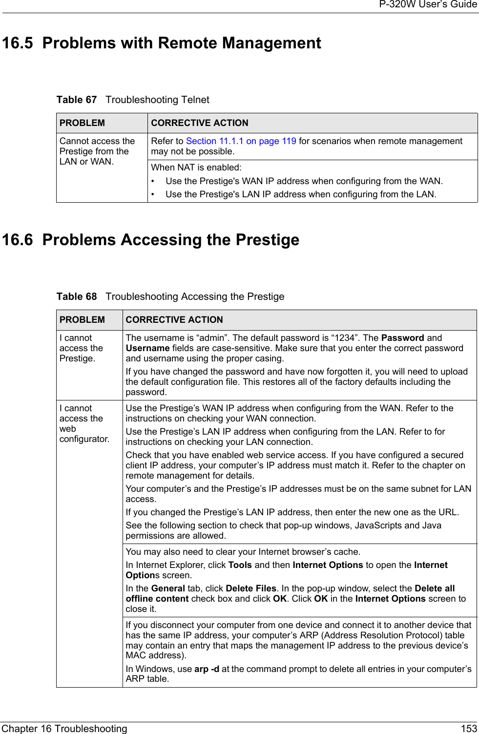 P-320W User’s GuideChapter 16 Troubleshooting 15316.5  Problems with Remote ManagementTable 67   Troubleshooting TelnetPROBLEM CORRECTIVE ACTIONCannot access the Prestige from the LAN or WAN.Refer to Section 11.1.1 on page 119 for scenarios when remote management may not be possible. When NAT is enabled:• Use the Prestige&apos;s WAN IP address when configuring from the WAN. • Use the Prestige&apos;s LAN IP address when configuring from the LAN.16.6  Problems Accessing the PrestigeTable 68   Troubleshooting Accessing the PrestigePROBLEM CORRECTIVE ACTIONI cannot access the Prestige.The username is “admin”. The default password is “1234”. The Password and Username fields are case-sensitive. Make sure that you enter the correct password and username using the proper casing.If you have changed the password and have now forgotten it, you will need to upload the default configuration file. This restores all of the factory defaults including the password.I cannot access the web configurator.Use the Prestige’s WAN IP address when configuring from the WAN. Refer to the instructions on checking your WAN connection.Use the Prestige’s LAN IP address when configuring from the LAN. Refer to for instructions on checking your LAN connection.Check that you have enabled web service access. If you have configured a secured client IP address, your computer’s IP address must match it. Refer to the chapter on remote management for details. Your computer’s and the Prestige’s IP addresses must be on the same subnet for LAN access.If you changed the Prestige’s LAN IP address, then enter the new one as the URL.See the following section to check that pop-up windows, JavaScripts and Java permissions are allowed.You may also need to clear your Internet browser’s cache.In Internet Explorer, click Tools and then Internet Options to open the Internet Options screen. In the General tab, click Delete Files. In the pop-up window, select the Delete all offline content check box and click OK. Click OK in the Internet Options screen to close it.If you disconnect your computer from one device and connect it to another device that has the same IP address, your computer’s ARP (Address Resolution Protocol) table may contain an entry that maps the management IP address to the previous device’s MAC address). In Windows, use arp -d at the command prompt to delete all entries in your computer’s ARP table.