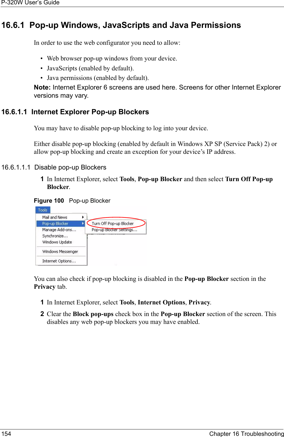 P-320W User’s Guide154  Chapter 16 Troubleshooting16.6.1  Pop-up Windows, JavaScripts and Java Permissions In order to use the web configurator you need to allow:• Web browser pop-up windows from your device.• JavaScripts (enabled by default).• Java permissions (enabled by default).Note: Internet Explorer 6 screens are used here. Screens for other Internet Explorer versions may vary.16.6.1.1  Internet Explorer Pop-up BlockersYou may have to disable pop-up blocking to log into your device. Either disable pop-up blocking (enabled by default in Windows XP SP (Service Pack) 2) or allow pop-up blocking and create an exception for your device’s IP address.16.6.1.1.1  Disable pop-up Blockers1In Internet Explorer, select Tools, Pop-up Blocker and then select Turn Off Pop-up Blocker. Figure 100   Pop-up BlockerYou can also check if pop-up blocking is disabled in the Pop-up Blocker section in the Privacy tab. 1In Internet Explorer, select Tools, Internet Options, Privacy.2Clear the Block pop-ups check box in the Pop-up Blocker section of the screen. This disables any web pop-up blockers you may have enabled. 