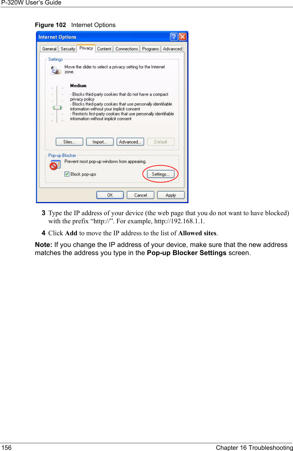 P-320W User’s Guide156  Chapter 16 TroubleshootingFigure 102   Internet Options3Type the IP address of your device (the web page that you do not want to have blocked) with the prefix “http://”. For example, http://192.168.1.1. 4Click Add to move the IP address to the list of Allowed sites.Note: If you change the IP address of your device, make sure that the new address matches the address you type in the Pop-up Blocker Settings screen.