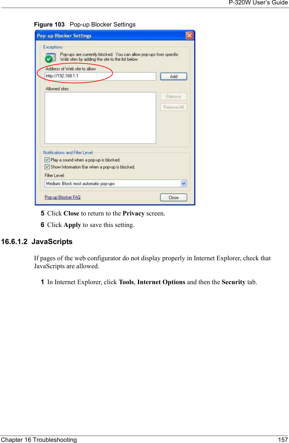 P-320W User’s GuideChapter 16 Troubleshooting 157Figure 103   Pop-up Blocker Settings5Click Close to return to the Privacy screen. 6Click Apply to save this setting. 16.6.1.2  JavaScriptsIf pages of the web configurator do not display properly in Internet Explorer, check that JavaScripts are allowed. 1In Internet Explorer, click Tools, Internet Options and then the Security tab. 