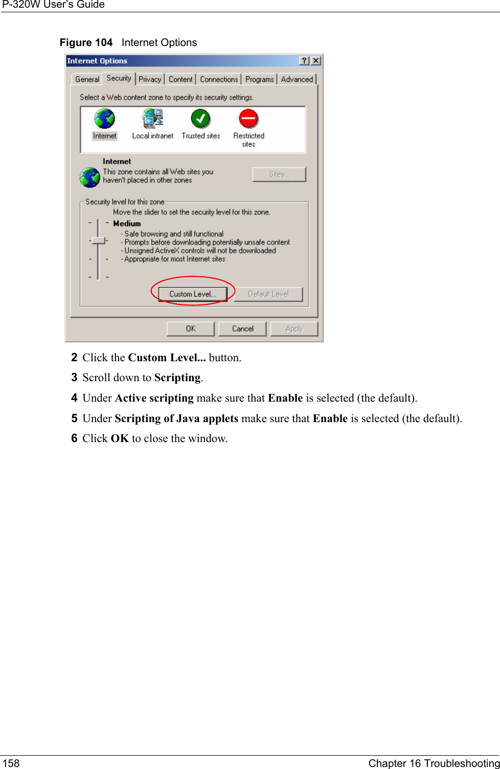 P-320W User’s Guide158  Chapter 16 TroubleshootingFigure 104   Internet Options 2Click the Custom Level... button. 3Scroll down to Scripting. 4Under Active scripting make sure that Enable is selected (the default).5Under Scripting of Java applets make sure that Enable is selected (the default). 6Click OK to close the window.