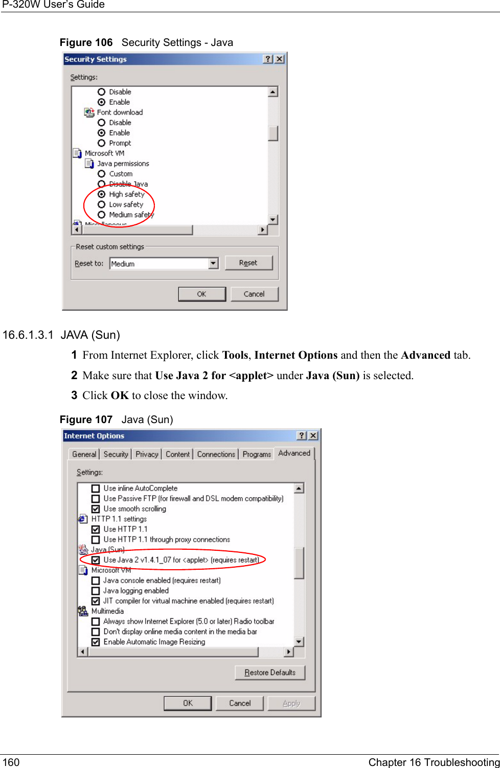 P-320W User’s Guide160  Chapter 16 TroubleshootingFigure 106   Security Settings - Java 16.6.1.3.1  JAVA (Sun)1From Internet Explorer, click Tools, Internet Options and then the Advanced tab. 2Make sure that Use Java 2 for &lt;applet&gt; under Java (Sun) is selected.3Click OK to close the window.Figure 107   Java (Sun)