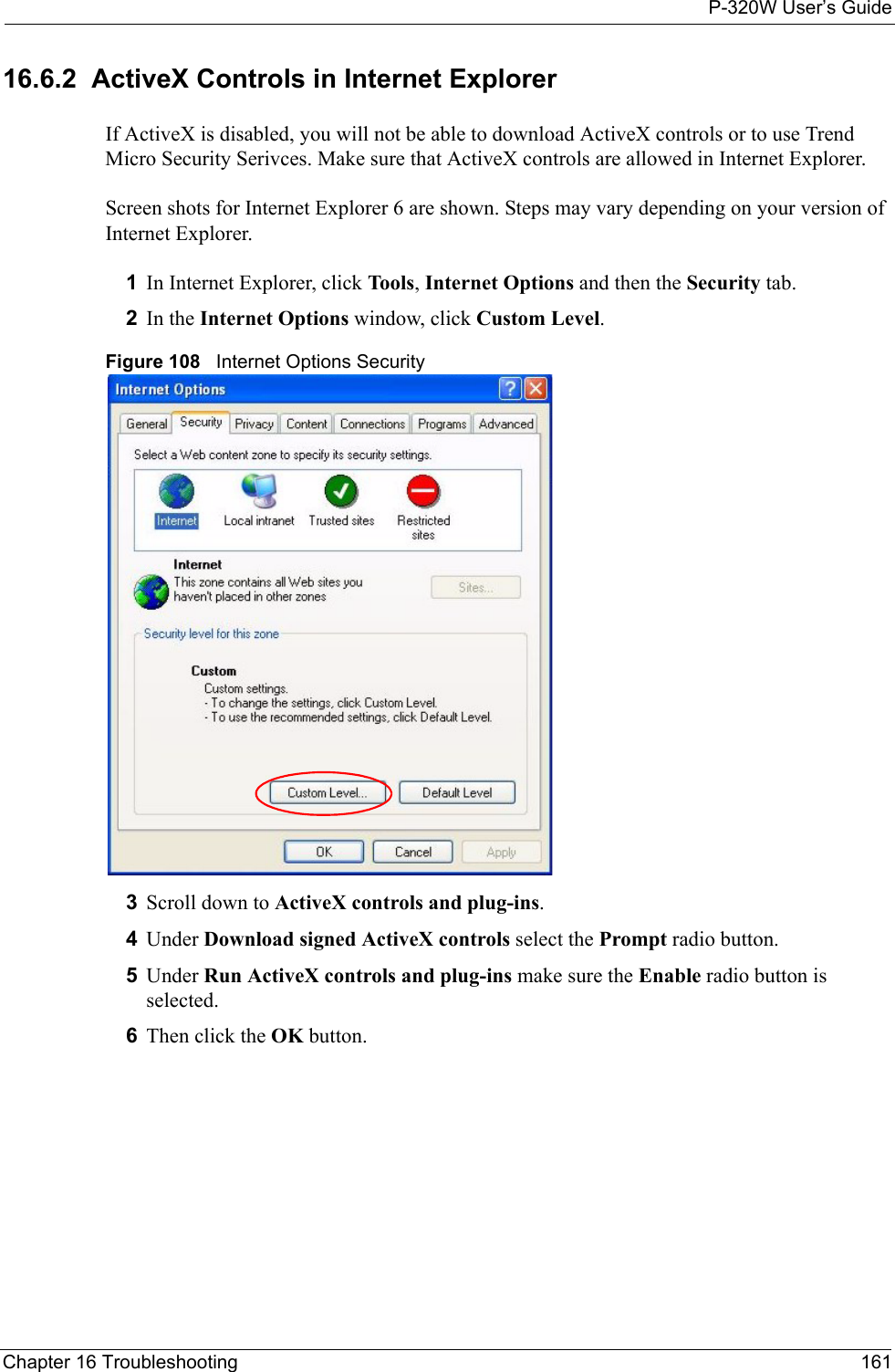 P-320W User’s GuideChapter 16 Troubleshooting 16116.6.2  ActiveX Controls in Internet ExplorerIf ActiveX is disabled, you will not be able to download ActiveX controls or to use Trend Micro Security Serivces. Make sure that ActiveX controls are allowed in Internet Explorer. Screen shots for Internet Explorer 6 are shown. Steps may vary depending on your version of Internet Explorer. 1In Internet Explorer, click Tools, Internet Options and then the Security tab. 2In the Internet Options window, click Custom Level. Figure 108   Internet Options Security3Scroll down to ActiveX controls and plug-ins.4Under Download signed ActiveX controls select the Prompt radio button. 5Under Run ActiveX controls and plug-ins make sure the Enable radio button is selected.6Then click the OK button. 