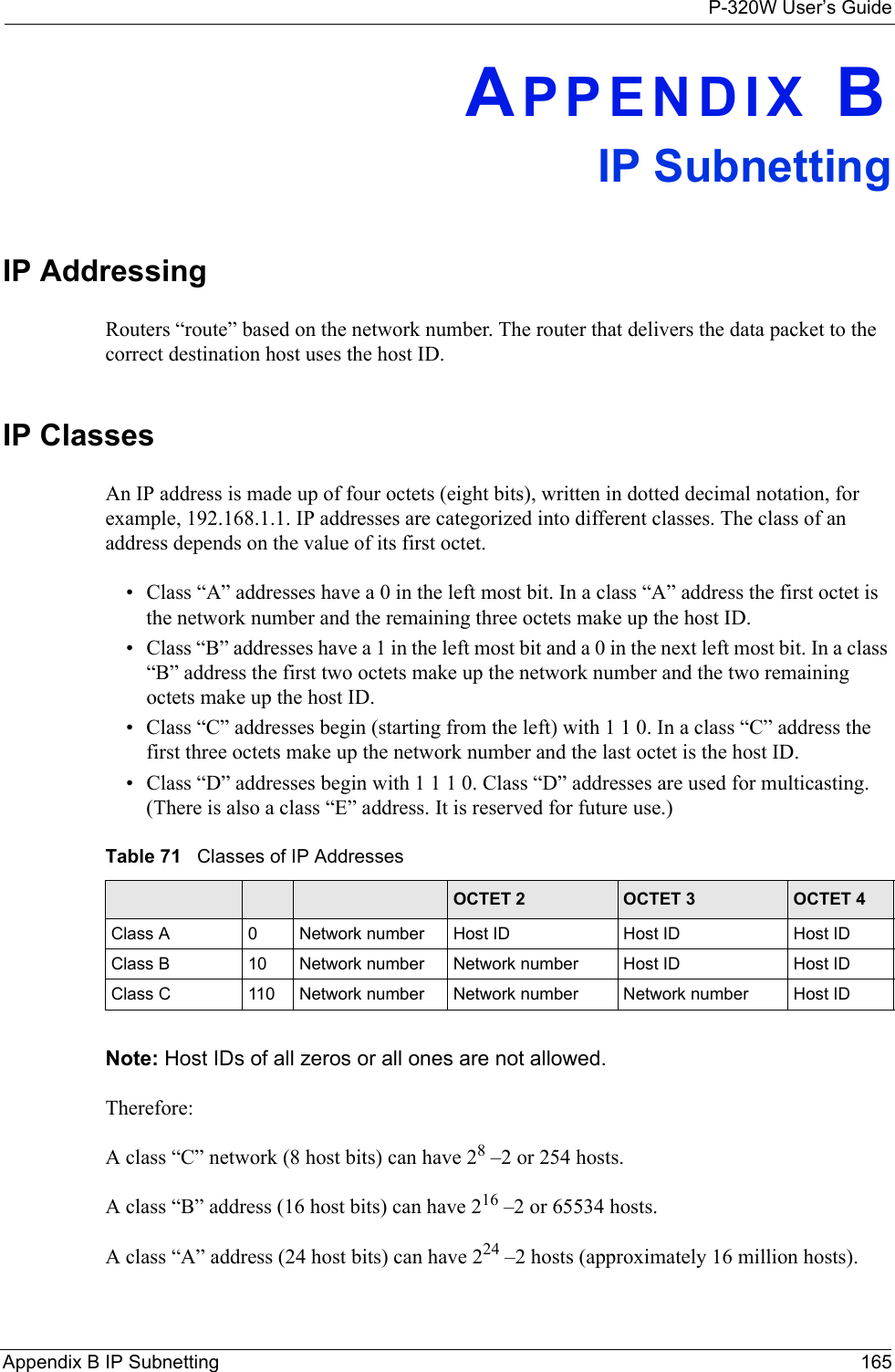 P-320W User’s GuideAppendix B IP Subnetting 165APPENDIX BIP SubnettingIP Addressing Routers “route” based on the network number. The router that delivers the data packet to the correct destination host uses the host ID. IP ClassesAn IP address is made up of four octets (eight bits), written in dotted decimal notation, for example, 192.168.1.1. IP addresses are categorized into different classes. The class of an address depends on the value of its first octet. • Class “A” addresses have a 0 in the left most bit. In a class “A” address the first octet is the network number and the remaining three octets make up the host ID.• Class “B” addresses have a 1 in the left most bit and a 0 in the next left most bit. In a class “B” address the first two octets make up the network number and the two remaining octets make up the host ID.• Class “C” addresses begin (starting from the left) with 1 1 0. In a class “C” address the first three octets make up the network number and the last octet is the host ID.• Class “D” addresses begin with 1 1 1 0. Class “D” addresses are used for multicasting. (There is also a class “E” address. It is reserved for future use.) Table 71   Classes of IP Addresses IP ADDRESS: OCTET 1 OCTET 2 OCTET 3 OCTET 4Class A 0Network number Host ID Host ID Host IDClass B 10 Network number Network number Host ID Host IDClass C 110 Network number Network number Network number Host IDNote: Host IDs of all zeros or all ones are not allowed.Therefore:A class “C” network (8 host bits) can have 28 –2 or 254 hosts. A class “B” address (16 host bits) can have 216 –2 or 65534 hosts. A class “A” address (24 host bits) can have 224 –2 hosts (approximately 16 million hosts). 