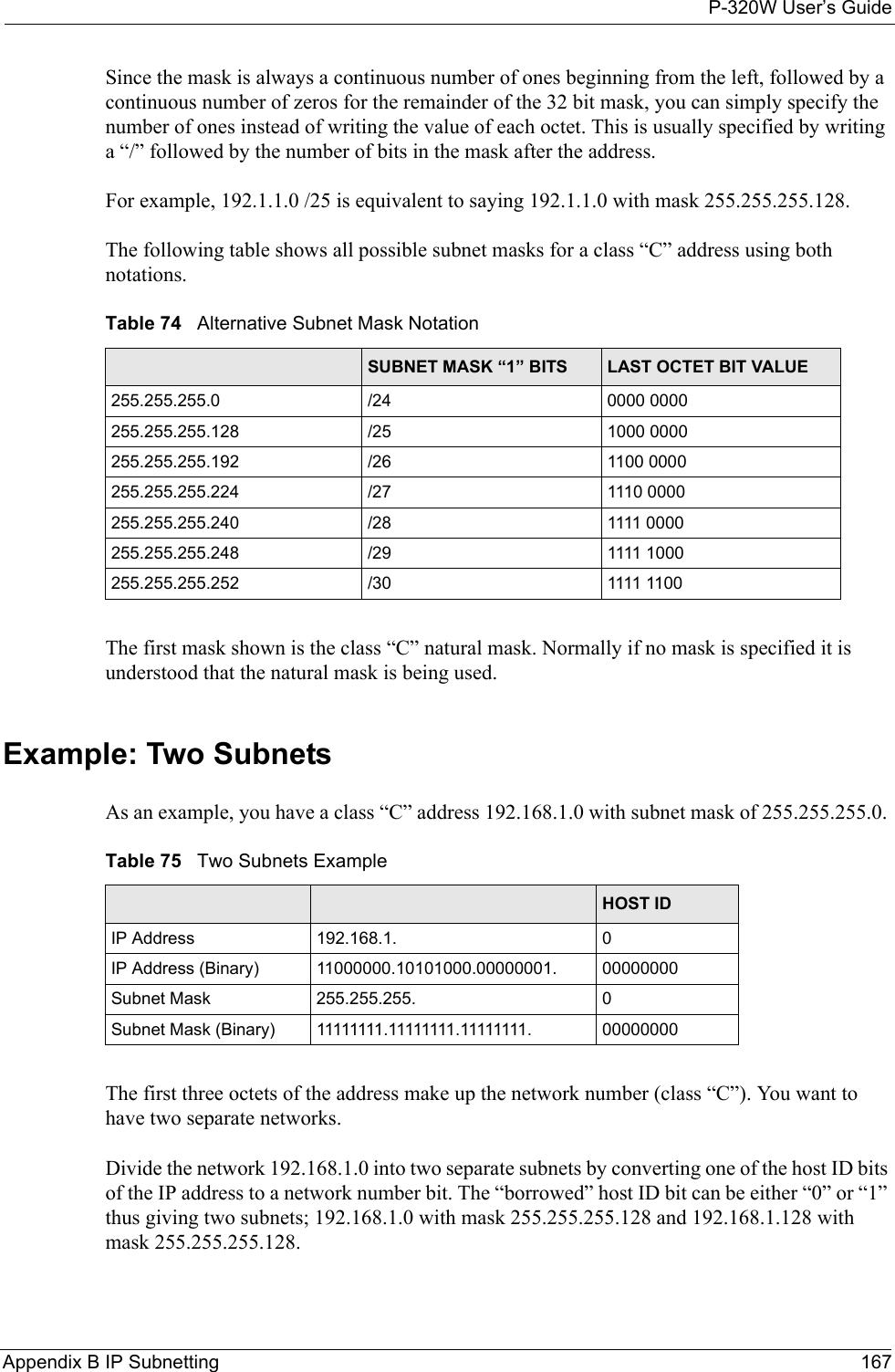 P-320W User’s GuideAppendix B IP Subnetting 167Since the mask is always a continuous number of ones beginning from the left, followed by a continuous number of zeros for the remainder of the 32 bit mask, you can simply specify the number of ones instead of writing the value of each octet. This is usually specified by writing a “/” followed by the number of bits in the mask after the address. For example, 192.1.1.0 /25 is equivalent to saying 192.1.1.0 with mask 255.255.255.128. The following table shows all possible subnet masks for a class “C” address using both notations. Table 74   Alternative Subnet Mask Notation SUBNET MASK IP ADDRESS SUBNET MASK “1” BITS LAST OCTET BIT VALUE255.255.255.0 /24 0000 0000255.255.255.128 /25 1000 0000255.255.255.192 /26 1100 0000255.255.255.224 /27 1110 0000255.255.255.240 /28 1111 0000255.255.255.248 /29 1111 1000255.255.255.252 /30 1111 1100The first mask shown is the class “C” natural mask. Normally if no mask is specified it is understood that the natural mask is being used.Example: Two SubnetsAs an example, you have a class “C” address 192.168.1.0 with subnet mask of 255.255.255.0. Table 75   Two Subnets Example NETWORK NUMBER HOST IDIP Address 192.168.1. 0IP Address (Binary) 11000000.10101000.00000001. 00000000Subnet Mask 255.255.255. 0Subnet Mask (Binary) 11111111.11111111.11111111. 00000000The first three octets of the address make up the network number (class “C”). You want to have two separate networks.Divide the network 192.168.1.0 into two separate subnets by converting one of the host ID bits of the IP address to a network number bit. The “borrowed” host ID bit can be either “0” or “1” thus giving two subnets; 192.168.1.0 with mask 255.255.255.128 and 192.168.1.128 with mask 255.255.255.128.