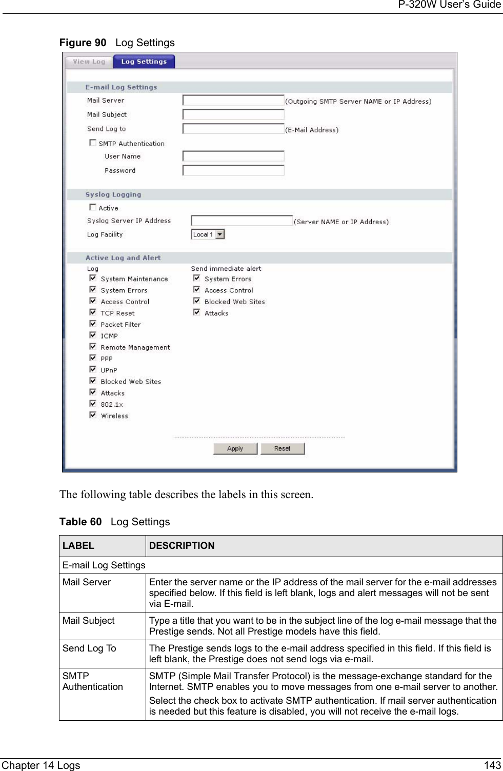 P-320W User’s GuideChapter 14 Logs 143Figure 90   Log SettingsThe following table describes the labels in this screen.Table 60   Log Settings LABEL DESCRIPTIONE-mail Log SettingsMail Server  Enter the server name or the IP address of the mail server for the e-mail addresses specified below. If this field is left blank, logs and alert messages will not be sent via E-mail. Mail Subject Type a title that you want to be in the subject line of the log e-mail message that the Prestige sends. Not all Prestige models have this field.Send Log To  The Prestige sends logs to the e-mail address specified in this field. If this field is left blank, the Prestige does not send logs via e-mail. SMTP AuthenticationSMTP (Simple Mail Transfer Protocol) is the message-exchange standard for the Internet. SMTP enables you to move messages from one e-mail server to another.Select the check box to activate SMTP authentication. If mail server authentication is needed but this feature is disabled, you will not receive the e-mail logs.