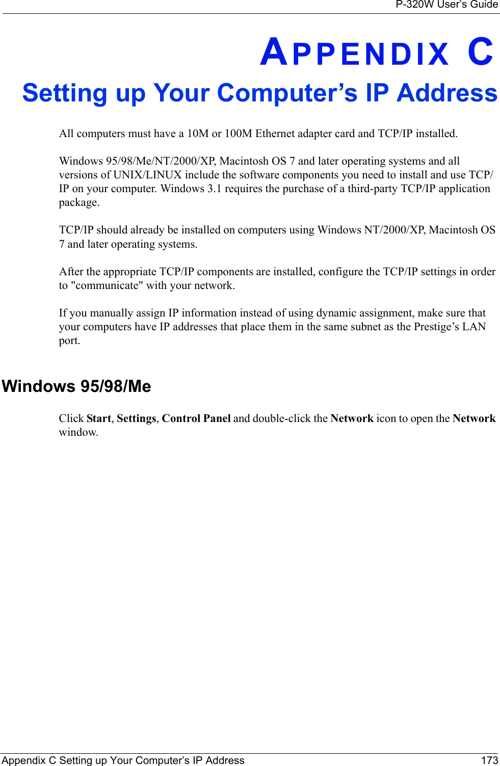 P-320W User’s GuideAppendix C Setting up Your Computer’s IP Address 173APPENDIX CSetting up Your Computer’s IP AddressAll computers must have a 10M or 100M Ethernet adapter card and TCP/IP installed. Windows 95/98/Me/NT/2000/XP, Macintosh OS 7 and later operating systems and all versions of UNIX/LINUX include the software components you need to install and use TCP/IP on your computer. Windows 3.1 requires the purchase of a third-party TCP/IP application package.TCP/IP should already be installed on computers using Windows NT/2000/XP, Macintosh OS 7 and later operating systems.After the appropriate TCP/IP components are installed, configure the TCP/IP settings in order to &quot;communicate&quot; with your network. If you manually assign IP information instead of using dynamic assignment, make sure that your computers have IP addresses that place them in the same subnet as the Prestige’s LAN port.Windows 95/98/MeClick Start, Settings, Control Panel and double-click the Network icon to open the Network window.