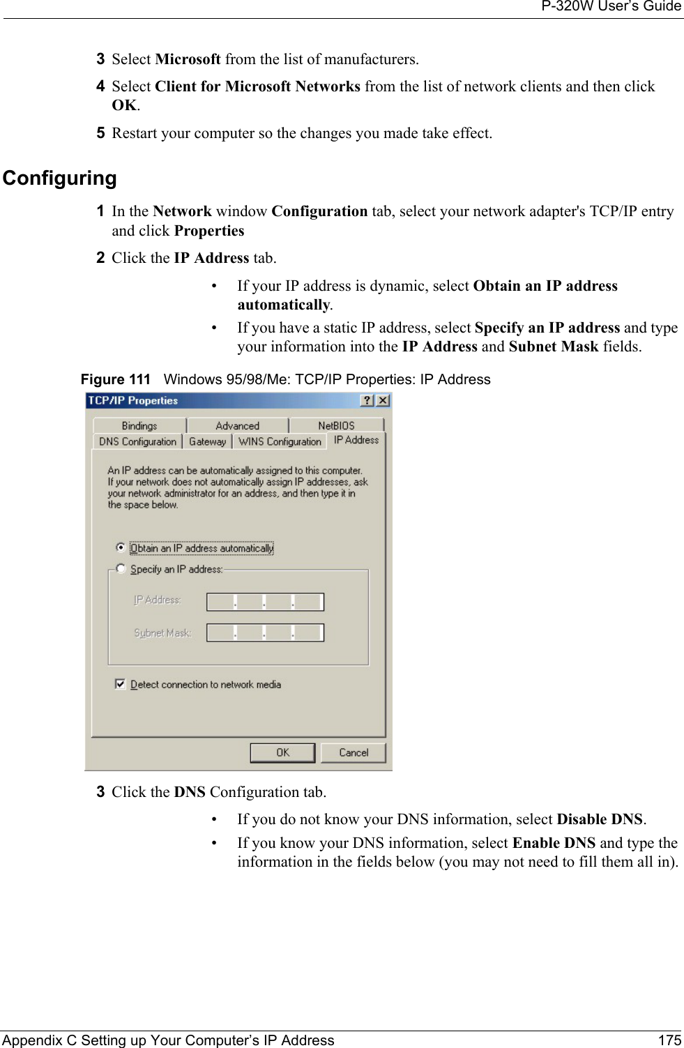 P-320W User’s GuideAppendix C Setting up Your Computer’s IP Address 1753Select Microsoft from the list of manufacturers.4Select Client for Microsoft Networks from the list of network clients and then click OK.5Restart your computer so the changes you made take effect.Configuring 1In the Network window Configuration tab, select your network adapter&apos;s TCP/IP entry and click Properties2Click the IP Address tab.• If your IP address is dynamic, select Obtain an IP address automatically. • If you have a static IP address, select Specify an IP address and type your information into the IP Address and Subnet Mask fields.Figure 111   Windows 95/98/Me: TCP/IP Properties: IP Address3Click the DNS Configuration tab.• If you do not know your DNS information, select Disable DNS.• If you know your DNS information, select Enable DNS and type the information in the fields below (you may not need to fill them all in).