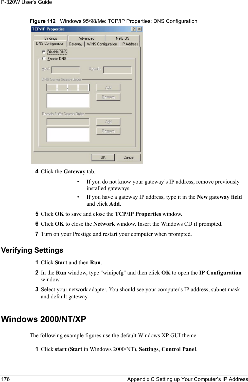 P-320W User’s Guide176  Appendix C Setting up Your Computer’s IP AddressFigure 112   Windows 95/98/Me: TCP/IP Properties: DNS Configuration4Click the Gateway tab.• If you do not know your gateway’s IP address, remove previously installed gateways.• If you have a gateway IP address, type it in the New gateway field and click Add.5Click OK to save and close the TCP/IP Properties window.6Click OK to close the Network window. Insert the Windows CD if prompted.7Turn on your Prestige and restart your computer when prompted.Verifying Settings1Click Start and then Run.2In the Run window, type &quot;winipcfg&quot; and then click OK to open the IP Configuration window.3Select your network adapter. You should see your computer&apos;s IP address, subnet mask and default gateway.Windows 2000/NT/XPThe following example figures use the default Windows XP GUI theme.1Click start (Start in Windows 2000/NT), Settings, Control Panel.