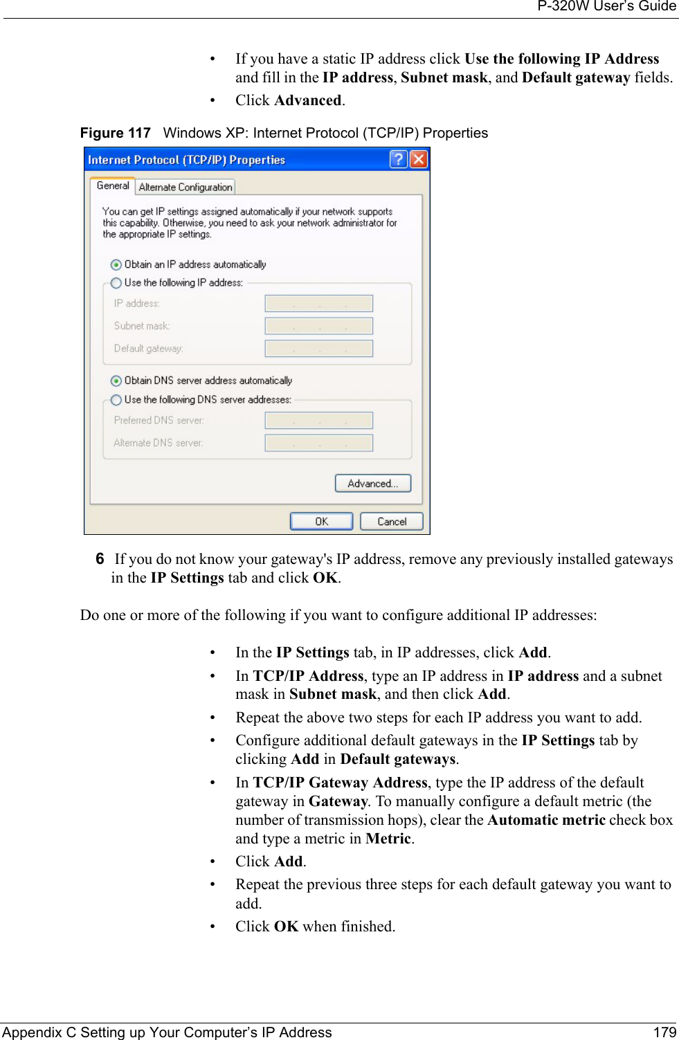 P-320W User’s GuideAppendix C Setting up Your Computer’s IP Address 179• If you have a static IP address click Use the following IP Address and fill in the IP address, Subnet mask, and Default gateway fields. • Click Advanced.Figure 117   Windows XP: Internet Protocol (TCP/IP) Properties6 If you do not know your gateway&apos;s IP address, remove any previously installed gateways in the IP Settings tab and click OK.Do one or more of the following if you want to configure additional IP addresses:•In the IP Settings tab, in IP addresses, click Add.•In TCP/IP Address, type an IP address in IP address and a subnet mask in Subnet mask, and then click Add.• Repeat the above two steps for each IP address you want to add.• Configure additional default gateways in the IP Settings tab by clicking Add in Default gateways.•In TCP/IP Gateway Address, type the IP address of the default gateway in Gateway. To manually configure a default metric (the number of transmission hops), clear the Automatic metric check box and type a metric in Metric.• Click Add. • Repeat the previous three steps for each default gateway you want to add.• Click OK when finished.