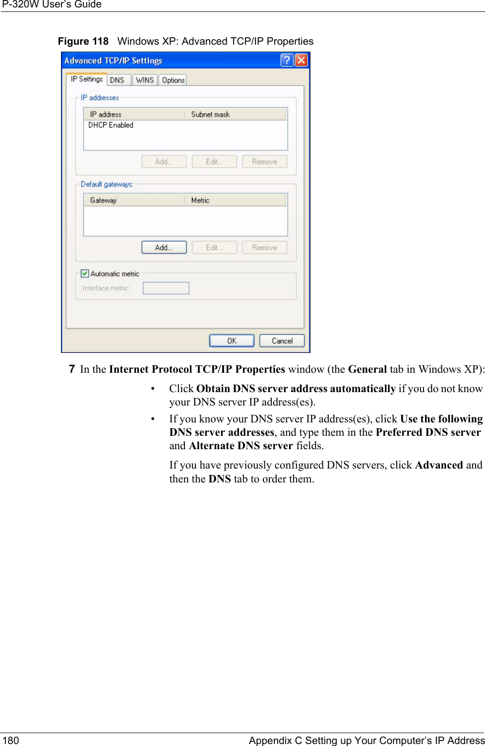 P-320W User’s Guide180  Appendix C Setting up Your Computer’s IP AddressFigure 118   Windows XP: Advanced TCP/IP Properties7In the Internet Protocol TCP/IP Properties window (the General tab in Windows XP):• Click Obtain DNS server address automatically if you do not know your DNS server IP address(es).• If you know your DNS server IP address(es), click Use the following DNS server addresses, and type them in the Preferred DNS server and Alternate DNS server fields. If you have previously configured DNS servers, click Advanced and then the DNS tab to order them.