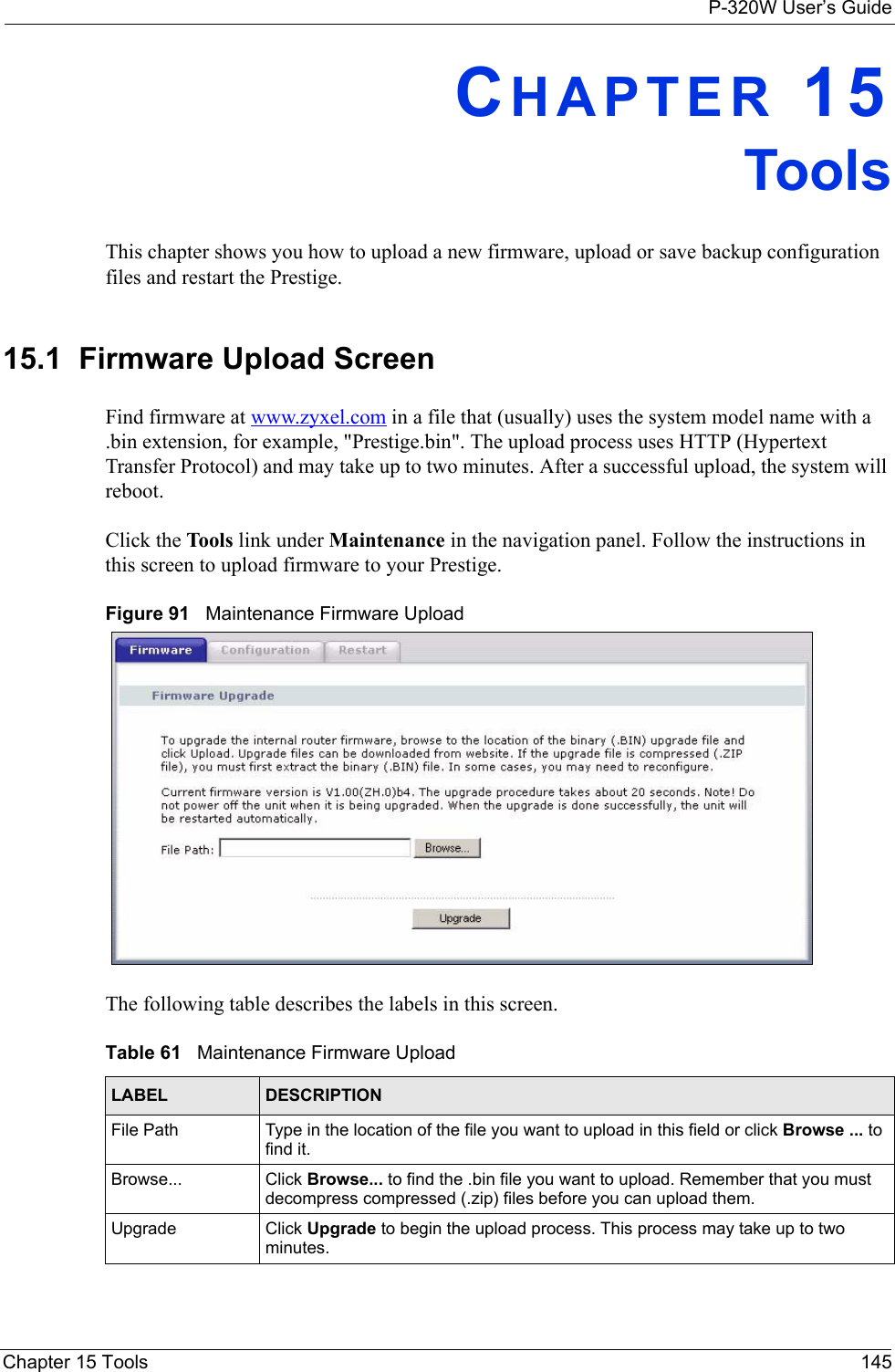 P-320W User’s GuideChapter 15 Tools 145CHAPTER 15ToolsThis chapter shows you how to upload a new firmware, upload or save backup configuration files and restart the Prestige.15.1  Firmware Upload ScreenFind firmware at www.zyxel.com in a file that (usually) uses the system model name with a .bin extension, for example, &quot;Prestige.bin&quot;. The upload process uses HTTP (Hypertext Transfer Protocol) and may take up to two minutes. After a successful upload, the system will reboot.  Click the Tools link under Maintenance in the navigation panel. Follow the instructions in this screen to upload firmware to your Prestige. Figure 91   Maintenance Firmware UploadThe following table describes the labels in this screen.Table 61   Maintenance Firmware UploadLABEL DESCRIPTIONFile Path  Type in the location of the file you want to upload in this field or click Browse ... to find it.Browse...  Click Browse... to find the .bin file you want to upload. Remember that you must decompress compressed (.zip) files before you can upload them. Upgrade Click Upgrade to begin the upload process. This process may take up to two minutes.