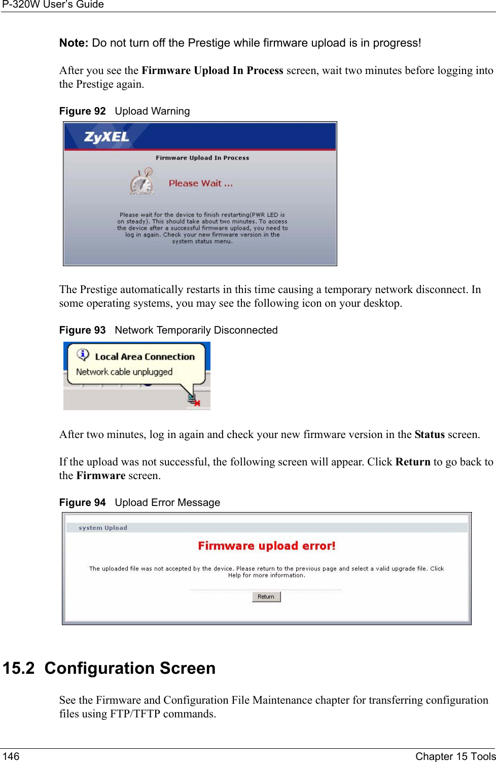 P-320W User’s Guide146  Chapter 15 ToolsNote: Do not turn off the Prestige while firmware upload is in progress!After you see the Firmware Upload In Process screen, wait two minutes before logging into the Prestige again.Figure 92   Upload WarningThe Prestige automatically restarts in this time causing a temporary network disconnect. In some operating systems, you may see the following icon on your desktop.Figure 93   Network Temporarily DisconnectedAfter two minutes, log in again and check your new firmware version in the Status screen.If the upload was not successful, the following screen will appear. Click Return to go back to the Firmware screen.Figure 94   Upload Error Message15.2  Configuration ScreenSee the Firmware and Configuration File Maintenance chapter for transferring configuration files using FTP/TFTP commands.
