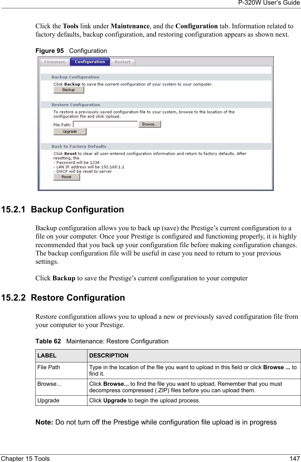 P-320W User’s GuideChapter 15 Tools 147Click the Tools link under Maintenance, and the Configuration tab. Information related to factory defaults, backup configuration, and restoring configuration appears as shown next.Figure 95   Configuration15.2.1  Backup ConfigurationBackup configuration allows you to back up (save) the Prestige’s current configuration to a file on your computer. Once your Prestige is configured and functioning properly, it is highly recommended that you back up your configuration file before making configuration changes. The backup configuration file will be useful in case you need to return to your previous settings. Click Backup to save the Prestige’s current configuration to your computer15.2.2  Restore ConfigurationRestore configuration allows you to upload a new or previously saved configuration file from your computer to your Prestige.Table 62   Maintenance: Restore ConfigurationLABEL DESCRIPTIONFile Path  Type in the location of the file you want to upload in this field or click Browse ... to find it.Browse...  Click Browse... to find the file you want to upload. Remember that you must decompress compressed (.ZIP) files before you can upload them. Upgrade  Click Upgrade to begin the upload process.Note: Do not turn off the Prestige while configuration file upload is in progress