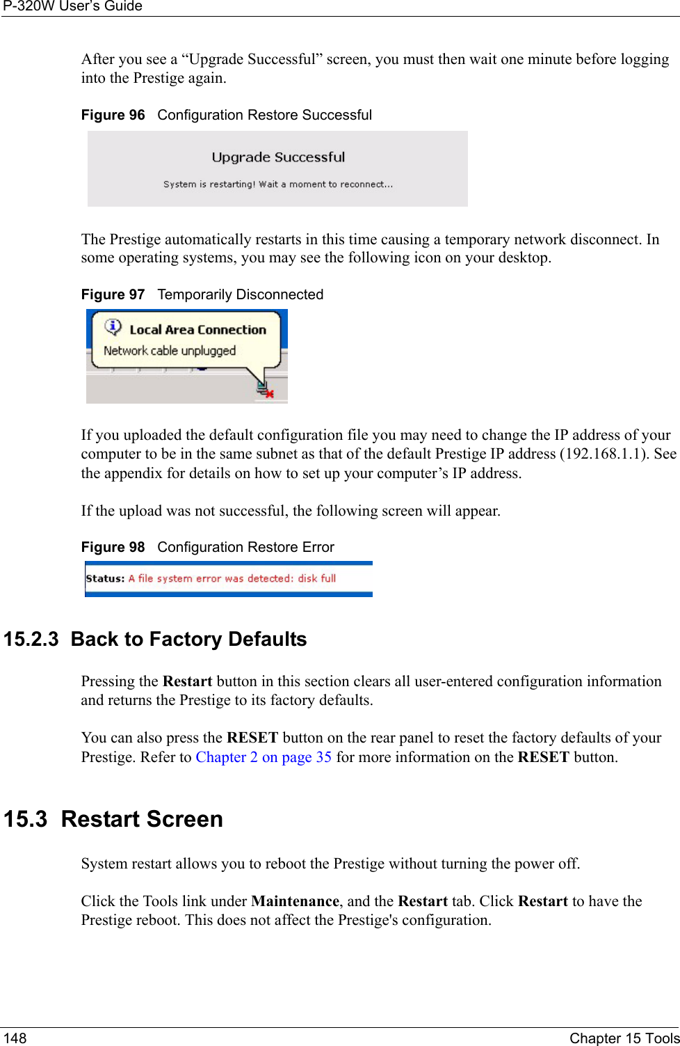 P-320W User’s Guide148  Chapter 15 ToolsAfter you see a “Upgrade Successful” screen, you must then wait one minute before logging into the Prestige again. Figure 96   Configuration Restore SuccessfulThe Prestige automatically restarts in this time causing a temporary network disconnect. In some operating systems, you may see the following icon on your desktop.Figure 97   Temporarily DisconnectedIf you uploaded the default configuration file you may need to change the IP address of your computer to be in the same subnet as that of the default Prestige IP address (192.168.1.1). See the appendix for details on how to set up your computer’s IP address.If the upload was not successful, the following screen will appear. Figure 98   Configuration Restore Error15.2.3  Back to Factory DefaultsPressing the Restart button in this section clears all user-entered configuration information and returns the Prestige to its factory defaults.You can also press the RESET button on the rear panel to reset the factory defaults of your Prestige. Refer to Chapter 2 on page 35 for more information on the RESET button.15.3  Restart ScreenSystem restart allows you to reboot the Prestige without turning the power off. Click the Tools link under Maintenance, and the Restart tab. Click Restart to have the Prestige reboot. This does not affect the Prestige&apos;s configuration.