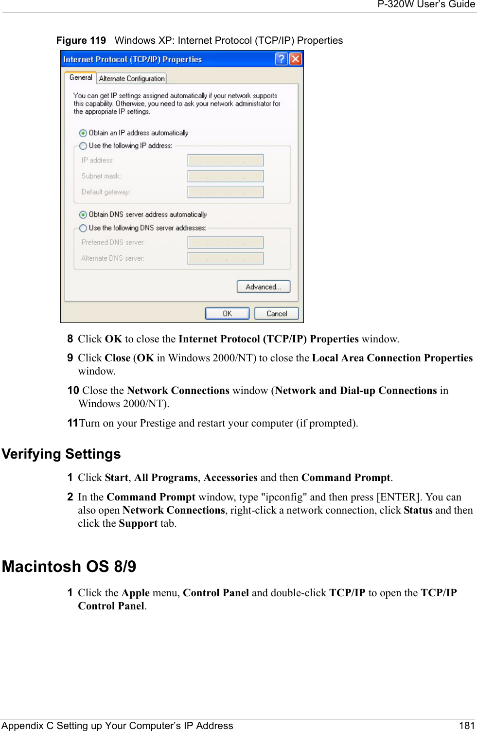 P-320W User’s GuideAppendix C Setting up Your Computer’s IP Address 181Figure 119   Windows XP: Internet Protocol (TCP/IP) Properties8Click OK to close the Internet Protocol (TCP/IP) Properties window.9Click Close (OK in Windows 2000/NT) to close the Local Area Connection Properties window.10 Close the Network Connections window (Network and Dial-up Connections in Windows 2000/NT).11Turn on your Prestige and restart your computer (if prompted).Verifying Settings1Click Start, All Programs, Accessories and then Command Prompt.2In the Command Prompt window, type &quot;ipconfig&quot; and then press [ENTER]. You can also open Network Connections, right-click a network connection, click Status and then click the Support tab.Macintosh OS 8/9 1Click the Apple menu, Control Panel and double-click TCP/IP to open the TCP/IP Control Panel.