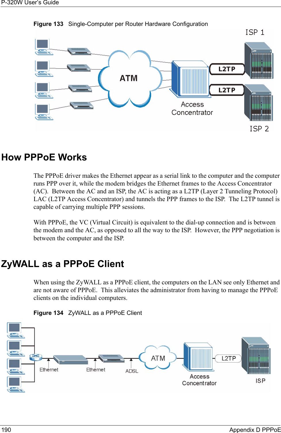 P-320W User’s Guide190  Appendix D PPPoEFigure 133   Single-Computer per Router Hardware ConfigurationHow PPPoE WorksThe PPPoE driver makes the Ethernet appear as a serial link to the computer and the computer runs PPP over it, while the modem bridges the Ethernet frames to the Access Concentrator (AC).  Between the AC and an ISP, the AC is acting as a L2TP (Layer 2 Tunneling Protocol) LAC (L2TP Access Concentrator) and tunnels the PPP frames to the ISP.  The L2TP tunnel is capable of carrying multiple PPP sessions.With PPPoE, the VC (Virtual Circuit) is equivalent to the dial-up connection and is between the modem and the AC, as opposed to all the way to the ISP.  However, the PPP negotiation is between the computer and the ISP. ZyWALL as a PPPoE ClientWhen using the ZyWALL as a PPPoE client, the computers on the LAN see only Ethernet and are not aware of PPPoE.  This alleviates the administrator from having to manage the PPPoE clients on the individual computers.Figure 134   ZyWALL as a PPPoE Client