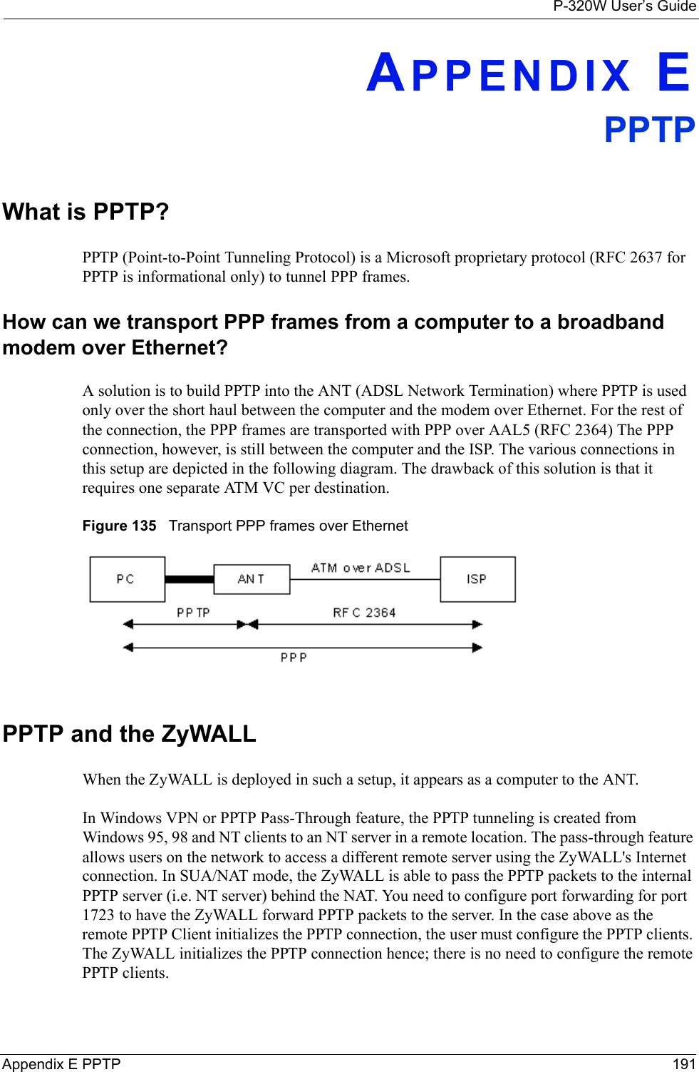 P-320W User’s GuideAppendix E PPTP 191APPENDIX EPPTPWhat is PPTP?PPTP (Point-to-Point Tunneling Protocol) is a Microsoft proprietary protocol (RFC 2637 for PPTP is informational only) to tunnel PPP frames. How can we transport PPP frames from a computer to a broadband modem over Ethernet?A solution is to build PPTP into the ANT (ADSL Network Termination) where PPTP is used only over the short haul between the computer and the modem over Ethernet. For the rest of the connection, the PPP frames are transported with PPP over AAL5 (RFC 2364) The PPP connection, however, is still between the computer and the ISP. The various connections in this setup are depicted in the following diagram. The drawback of this solution is that it requires one separate ATM VC per destination. Figure 135   Transport PPP frames over Ethernet PPTP and the ZyWALLWhen the ZyWALL is deployed in such a setup, it appears as a computer to the ANT.In Windows VPN or PPTP Pass-Through feature, the PPTP tunneling is created from Windows 95, 98 and NT clients to an NT server in a remote location. The pass-through feature allows users on the network to access a different remote server using the ZyWALL&apos;s Internet connection. In SUA/NAT mode, the ZyWALL is able to pass the PPTP packets to the internal PPTP server (i.e. NT server) behind the NAT. You need to configure port forwarding for port 1723 to have the ZyWALL forward PPTP packets to the server. In the case above as the remote PPTP Client initializes the PPTP connection, the user must configure the PPTP clients. The ZyWALL initializes the PPTP connection hence; there is no need to configure the remote PPTP clients. 