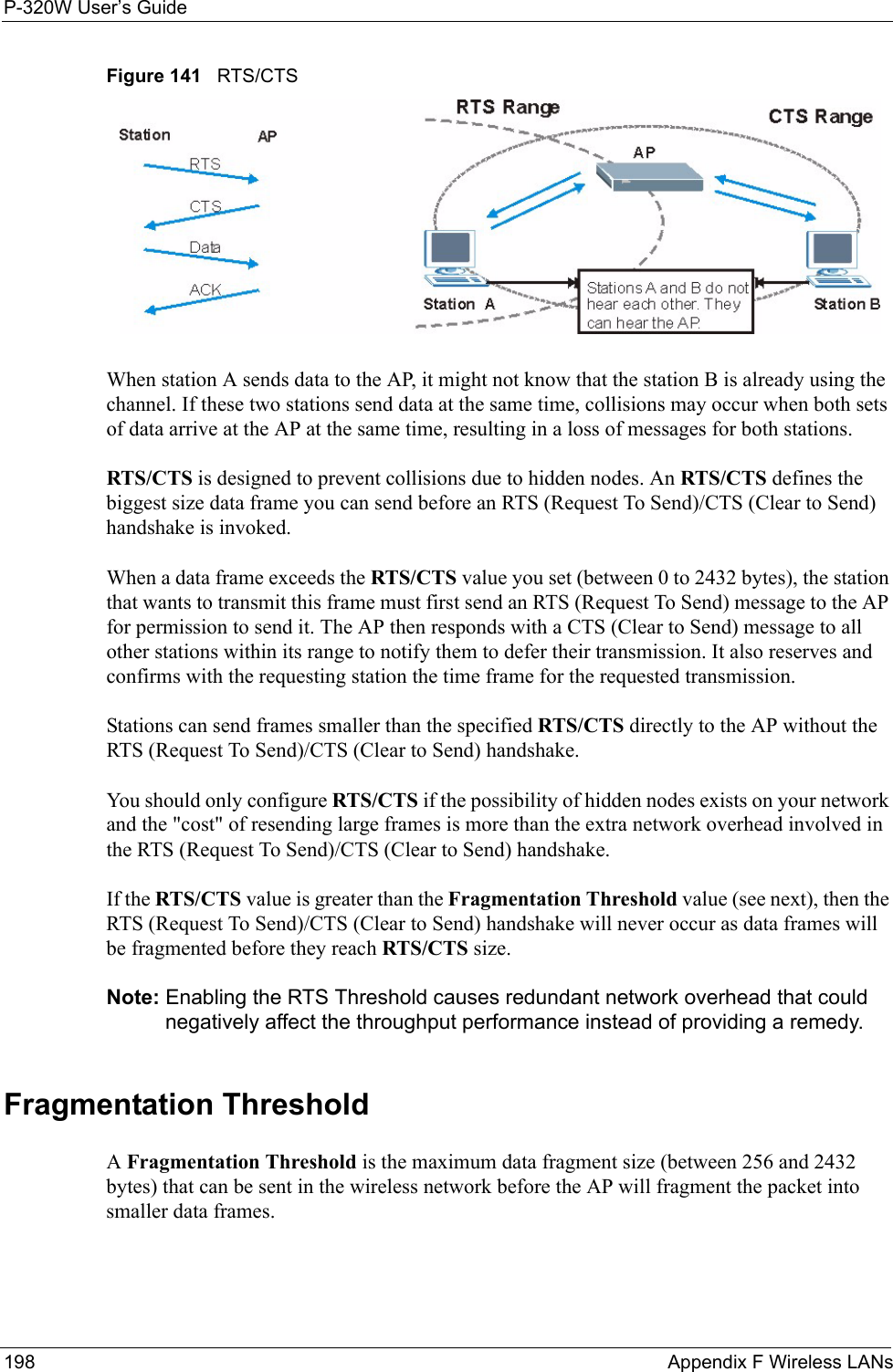 P-320W User’s Guide198  Appendix F Wireless LANsFigure 141   RTS/CTSWhen station A sends data to the AP, it might not know that the station B is already using the channel. If these two stations send data at the same time, collisions may occur when both sets of data arrive at the AP at the same time, resulting in a loss of messages for both stations.RTS/CTS is designed to prevent collisions due to hidden nodes. An RTS/CTS defines the biggest size data frame you can send before an RTS (Request To Send)/CTS (Clear to Send) handshake is invoked.When a data frame exceeds the RTS/CTS value you set (between 0 to 2432 bytes), the station that wants to transmit this frame must first send an RTS (Request To Send) message to the AP for permission to send it. The AP then responds with a CTS (Clear to Send) message to all other stations within its range to notify them to defer their transmission. It also reserves and confirms with the requesting station the time frame for the requested transmission.Stations can send frames smaller than the specified RTS/CTS directly to the AP without the RTS (Request To Send)/CTS (Clear to Send) handshake. You should only configure RTS/CTS if the possibility of hidden nodes exists on your network and the &quot;cost&quot; of resending large frames is more than the extra network overhead involved in the RTS (Request To Send)/CTS (Clear to Send) handshake. If the RTS/CTS value is greater than the Fragmentation Threshold value (see next), then the RTS (Request To Send)/CTS (Clear to Send) handshake will never occur as data frames will be fragmented before they reach RTS/CTS size. Note: Enabling the RTS Threshold causes redundant network overhead that could negatively affect the throughput performance instead of providing a remedy.Fragmentation ThresholdA Fragmentation Threshold is the maximum data fragment size (between 256 and 2432 bytes) that can be sent in the wireless network before the AP will fragment the packet into smaller data frames.