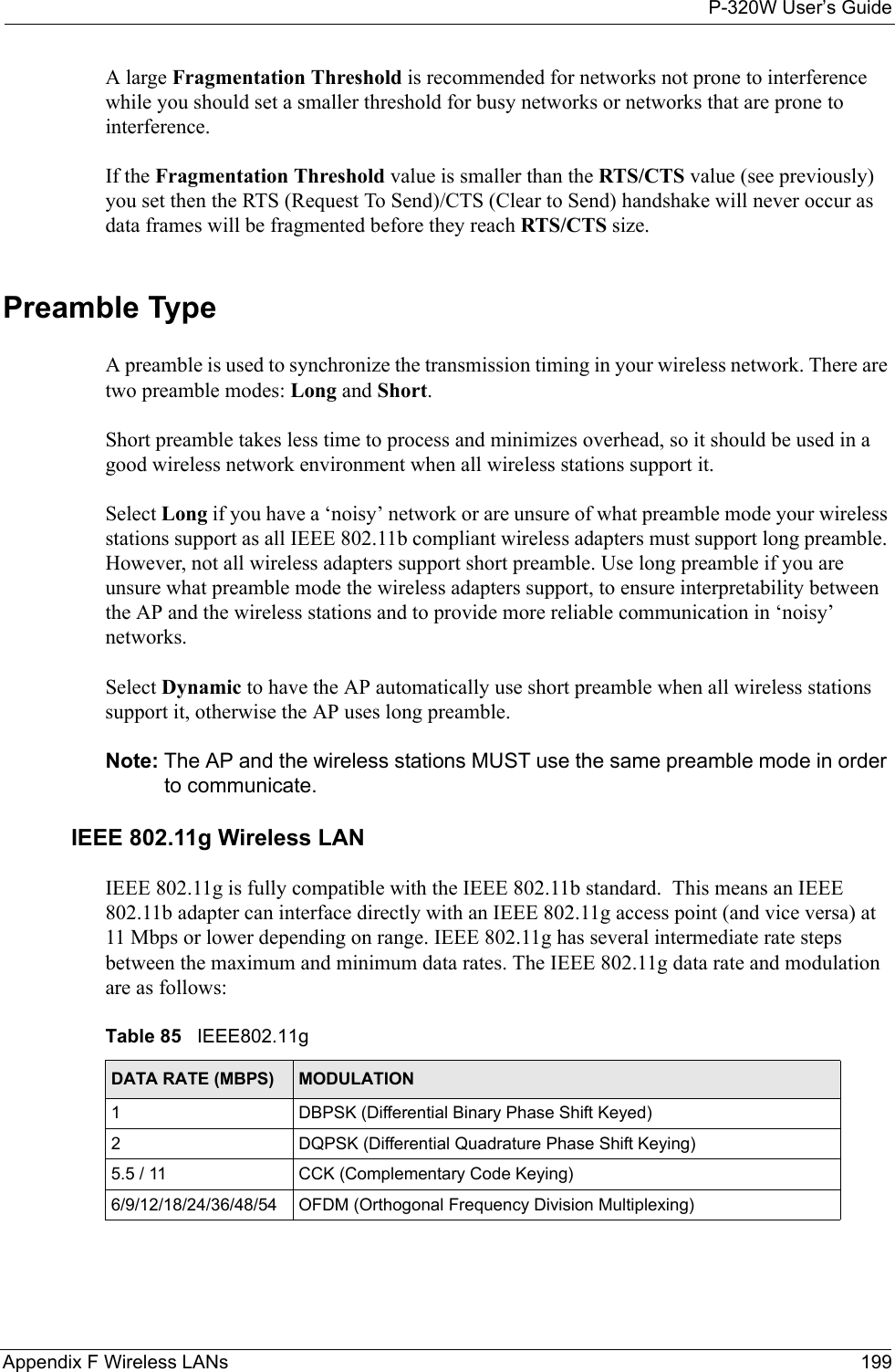 P-320W User’s GuideAppendix F Wireless LANs 199A large Fragmentation Threshold is recommended for networks not prone to interference while you should set a smaller threshold for busy networks or networks that are prone to interference.If the Fragmentation Threshold value is smaller than the RTS/CTS value (see previously) you set then the RTS (Request To Send)/CTS (Clear to Send) handshake will never occur as data frames will be fragmented before they reach RTS/CTS size.Preamble TypeA preamble is used to synchronize the transmission timing in your wireless network. There are two preamble modes: Long and Short. Short preamble takes less time to process and minimizes overhead, so it should be used in a good wireless network environment when all wireless stations support it. Select Long if you have a ‘noisy’ network or are unsure of what preamble mode your wireless stations support as all IEEE 802.11b compliant wireless adapters must support long preamble. However, not all wireless adapters support short preamble. Use long preamble if you are unsure what preamble mode the wireless adapters support, to ensure interpretability between the AP and the wireless stations and to provide more reliable communication in ‘noisy’ networks.  Select Dynamic to have the AP automatically use short preamble when all wireless stations support it, otherwise the AP uses long preamble.Note: The AP and the wireless stations MUST use the same preamble mode in order to communicate.IEEE 802.11g Wireless LANIEEE 802.11g is fully compatible with the IEEE 802.11b standard.  This means an IEEE 802.11b adapter can interface directly with an IEEE 802.11g access point (and vice versa) at 11 Mbps or lower depending on range. IEEE 802.11g has several intermediate rate steps between the maximum and minimum data rates. The IEEE 802.11g data rate and modulation are as follows:Table 85   IEEE802.11gDATA RATE (MBPS) MODULATION1DBPSK (Differential Binary Phase Shift Keyed)2DQPSK (Differential Quadrature Phase Shift Keying)5.5 / 11 CCK (Complementary Code Keying) 6/9/12/18/24/36/48/54 OFDM (Orthogonal Frequency Division Multiplexing) 