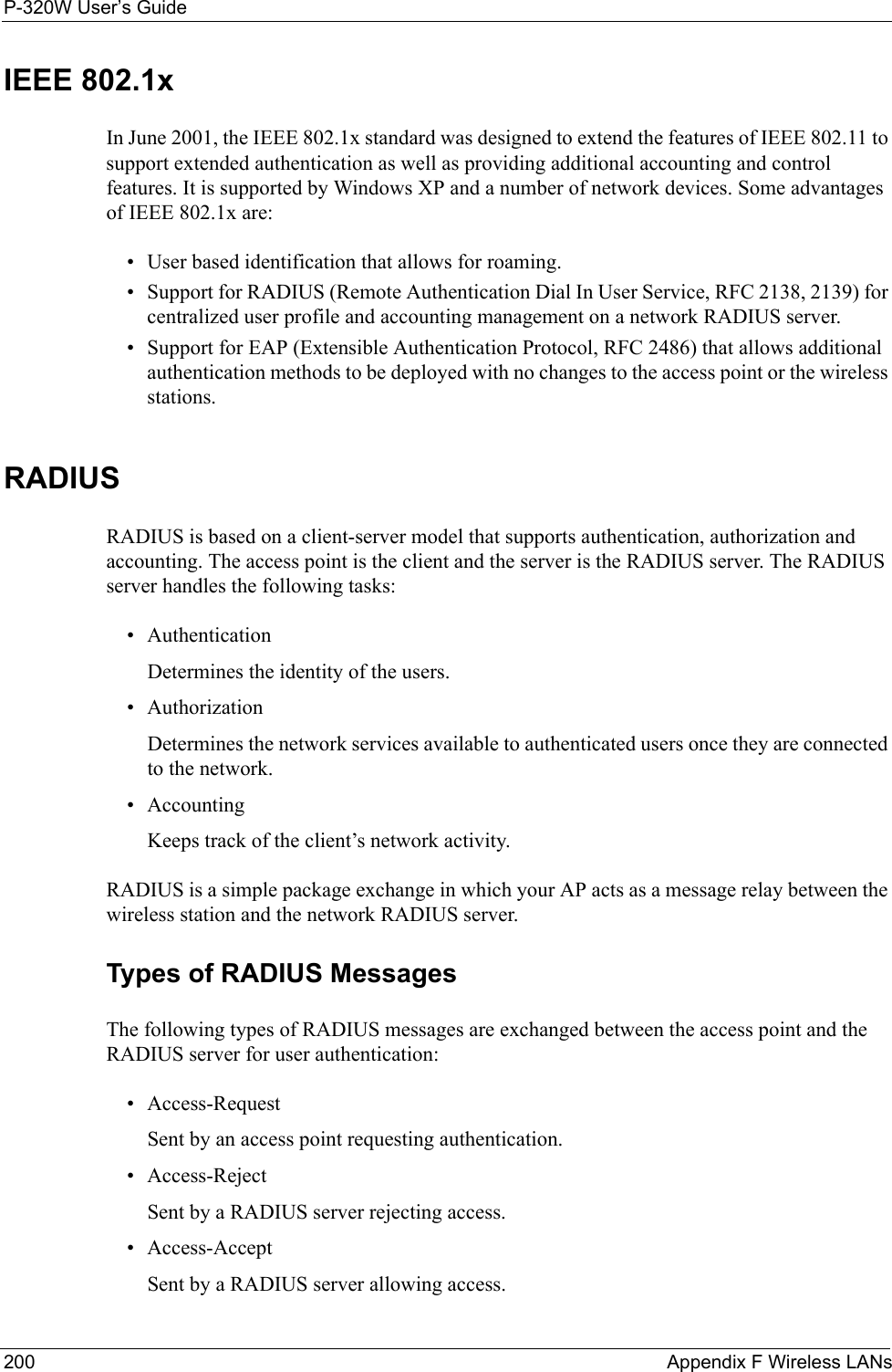 P-320W User’s Guide200  Appendix F Wireless LANsIEEE 802.1xIn June 2001, the IEEE 802.1x standard was designed to extend the features of IEEE 802.11 to support extended authentication as well as providing additional accounting and control features. It is supported by Windows XP and a number of network devices. Some advantages of IEEE 802.1x are:• User based identification that allows for roaming.• Support for RADIUS (Remote Authentication Dial In User Service, RFC 2138, 2139) for centralized user profile and accounting management on a network RADIUS server. • Support for EAP (Extensible Authentication Protocol, RFC 2486) that allows additional authentication methods to be deployed with no changes to the access point or the wireless stations. RADIUSRADIUS is based on a client-server model that supports authentication, authorization and accounting. The access point is the client and the server is the RADIUS server. The RADIUS server handles the following tasks:• Authentication Determines the identity of the users.• AuthorizationDetermines the network services available to authenticated users once they are connected to the network.• AccountingKeeps track of the client’s network activity. RADIUS is a simple package exchange in which your AP acts as a message relay between the wireless station and the network RADIUS server. Types of RADIUS MessagesThe following types of RADIUS messages are exchanged between the access point and the RADIUS server for user authentication:• Access-RequestSent by an access point requesting authentication.• Access-RejectSent by a RADIUS server rejecting access.• Access-AcceptSent by a RADIUS server allowing access. 